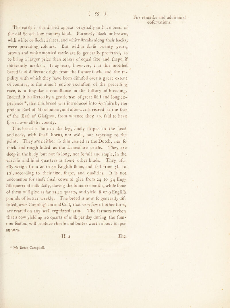 the old Scotch low country kind. Formerly black or brown, with white or flecked faces, and white breaks along their backs, were prevailing colours. But within thefe twenty years, brown and white mottled cattle are fo generally preferred, as to bring a larger price than others of equal fize and fhape, if differently marked. It appears, however, that this mottled breed is of different origin from the former flock, and the ra- pidity with which they have been did a fed over a great extent of country, to the almolf entire1 exclufion of the preceding race, is a fingular circumflance in the hiflory of breeding. Indeed, it is aflerteo by a gentleman of great fkill and long ex- perience *, that this breed was introduced into Ayrfhire by the prefent Earl of Marchmont, and afterwards reared at the feat of the Earl of Glafgow, from whence they are faid to have fpread over all the county. This breed is fhort in the leg, finely flnped in the head and neck, with fmall horns, not wide, but tapering to the point. They are neither fo thin coated as the Dutch, nor fo thick and rough hided as the Lancashire cat-tie. They are deep in the bady, but not fo long, nor fo full and ample, in the carcafe and hind quarters as fome other kinds. They ufu- ally weigh from 2o to 40 Englifh hone, and fell from yl. to 12L accoi ding to their fize, fhape, and qualities. It is not uncommon for thefe fmall cows to give from 24 to 34 Eng- lifh quarts of milk daily, during the fuminer months, while fome of them will give as far as 40 quarts, and yield 8 or 9 Englifh. pounds of butter weekly. The breed is now fo generally dif- fufed, over Cunningham and Coil, that very few of other forts, are reared on any well regulated farm. The farmers reckon that a cow yielding 20 quarts of milk per day during the fum- mer feafon, will produce cheefe and butter worth about 61. per annum. II 2 The. * Mr Bruce Campbell