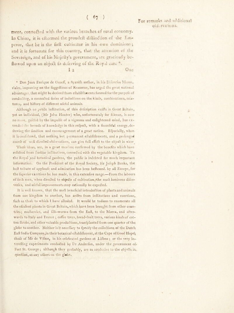 ( <5? ) For remarks and additional obit rvat ions. mem, connected with the various branches cf rural economy, in China, it is dteemed the proudeft diftin£lion of the Em- peror, that he is the firft cultivator in his own dominions; and it is fortunate for this country, that the attention of the Sovereign, and of his Majefiy’s government, are gracioufly be- flowed upuii an object fo deferving of the Royal care *. I 2 One * Don Juan Enrique de GraefF, a Sj anifh author, in his Difcurfos Mercn_ riales, improving on the fuggeftions of Reaumur, has urged the great national advantages that might be derived from eftablifhin ents formed for the pui pofe of conducting, a connected feries of inductions on the kinds, combinations, mix- tures, and hiftory of different ufeful animals, Although no public inftitution, of this defeription exifls in Great Britain, yet an individual, (Mr John Hunter) who, unfortunately for fcience, is now no more, guided by the impulfe of a vigorous and enlightened mind, has ex- tended the bounds of knowledge in this refpeCt, with a fuccefsful energy, de- ferving the fanCtion and encouragement of a great nation, Efpecially, when it isconfidered, that nothing but permanent cflablifhments, and a prolonged courfe of well directed obfervations, can give full effeCt to the objeCt in view Thefe ideas, are, in a great meafure confirmed by the benefits which have refulted from fimiiiar infiitutions, connected with the vegetable kingdom. To the Royal and botanical gardens, the public is indebted for much important information. On the Prefident of the Royal Society, Sir Jofeph Banks, the bell tribute of applaufe and admiration has been bellowed, by all Europe, for the fuperior exertions he has made, in this extenfivc range.—From the labours of fuch men, when directed to objects of cultivation,-the moft luminous difeo- veries, and ufeful improvements may rationally be expected. It Is well known, that the moft beneficial introdu<ftion of plants and animals from one kingdom to another, has arifen from institutions and exertions, fuch as thofe to w'hich I have alluded. It would be tedious to enumerate all the efculent plants in Great Britain, which have been brought from other coun- tries; mulberries, and filk-worms from the Eaft, to the Morea, and aftcr- wavds to Italy and France ; coffee trees, bread-fruit trees, various kinds of cot- ton fhrubs, and other valuable productions, tranfplanted fiom one quarter of the globe to another. Neither is it neceffary to fpecify the collections of the Dutch Eaft India Companypn their botanical eftablifhment, at the Cape of Good Hopc|; thofe of Mr de Vifme, in his celebrated gardens at Hfbon ; or the very in- terefring experiments conducted by Dr Anderfon, under the government oE Fort St. George ; although they probably, are as. conducive to the objects in queftion, as any others on the gUbe,