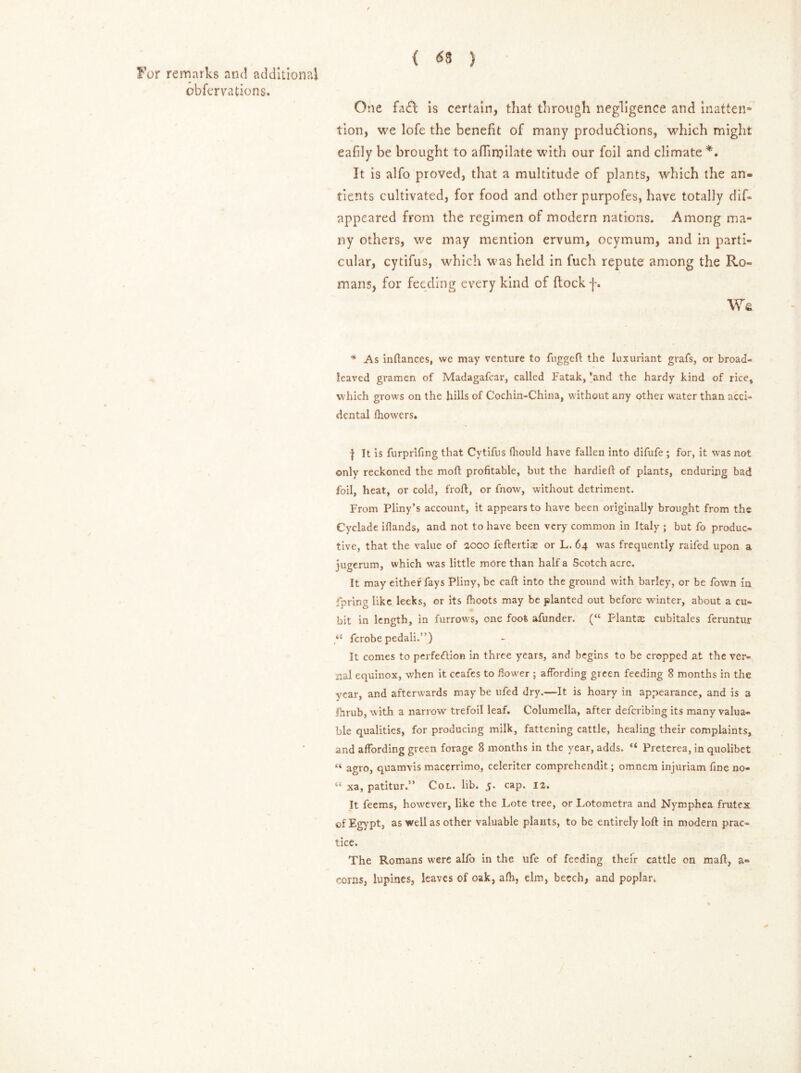 obfervations. ( <53 ) One fa£l is certain, that through negligence and inatten* tion, we lofe the benefit of many productions, which might eafily be brought to affiroilate with our foil and climate *. It is alfo proved, that a multitude of plants, which the an- tients cultivated, for food and other purpofes, have totally dif- appeared from the regimen of modern nations. Among ma- ny others, we may mention ervum, ocymum, and in parti- cular, cytifus, which was held in fuch repute among the Ro- mans, for feeding every kind of ftock f. We * As inflances, we may venture to fuggeft the luxuriant grafs, or broad- leaved gramen of Madagafcar, called Fatak, 'and the hardy kind of rice, which grows on the hills of Cochin-China, without any other water than acci- dental fhowers. | It is furprlfing that Cytifus fhould have fallen into difufe ; for, it was not only reckoned the moft profitable, but the hardieft of plants, enduring bad foil, heat, or cold, froft, or fnow, without detriment. From Pliny’s account, it appears to have been originally brought from the Cyclade ifiands, and not to have been very common in Italy ; but fo produc- tive, that the value of 2000 feftertiae or L. 64 was frequently raifed upon a jugerum, which was little more than half a Scotch acre. It may either fays Pliny, be caft into the ground with barley, or be Town in fpring like leeks, or its fhoots may be planted out before winter, about a cu- bit in length, in furrows, one foot afunder. (“ Plantas cubitales feruntur ferobe pedali.”) It comes to perfection in three years, and begins to be cropped at the ver- nal equinox, when it ceafes to flower ; affording green feeding 8 months in the year, and afterwards may be ufed dry.—It is hoary in appearance, and is a Ihrub, with a narrow trefoil leaf. Columella, after deferibing its many valua- ble qualities, for producing milk, fattening cattle, healing their complaints, and affording green forage 8 months in the year, adds. “ Preterea, in quolibet “ agio, quamvis macerrimo, celeriter comprehendit; omnem injuriam fine no- “ xa, patitur.” Col. lib. 5. cap. 12. It feems, however, like the Lote tree, or Lotometra and Nymphea frutex of Egypt, as well as other valuable plaHts, to be entirely loft in modern prac- tice. The Romans were alfo in the ufe of feeding their cattle on maft, a- corns, lupines, leaves of oak, afh, elm, beech, and poplar.