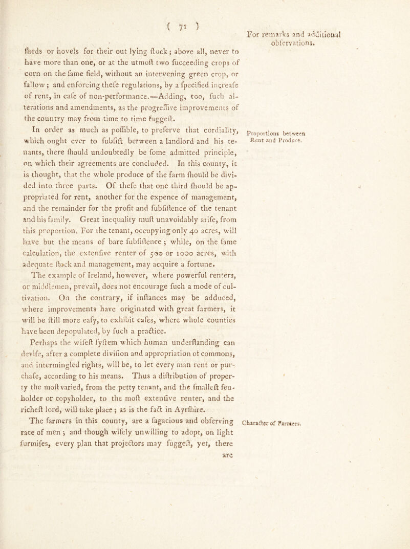 For remarks and additional obfervations. fiieds or hovels for their out lying dock; above all, never to have more than one, or at the utmod two fucceeding crops of corn on the fame field, without an intervening green crop, or fallow ; and enforcing thefe regulations, by a fpecified inqreafe of rent, in cafe of non-performance.—Adding, too, fuch al- terations and amendments, as the progreffive improvements of the country may from time to time fugged. In order as much as poffible, to preferve that cordiality, Proportion5 betwcefl which ought ever to fubfid between a landlord and his te- Rent Product, nants, there diould undoubtedly be feme admitted principle, on which their agreements are concluded. In this county, it is thought, that the whole produce of the farm daould be divi- ded into three parts. Of thefe that one third fhould be ap- propriated for rent, another for the expence of management, and the remainder for the profit and fubfidence of the tenant and his family. Great inequality mud unavoidably arife, from this proportion. For the tenant, occupying only 40 acres, will have but the means of bare fubfidence ; while, on the fame calculation, the extenfive renter of 500 or 1000 acres, with adequate dock and management, may acquire a fortune. The example of Ireland, however, where powerful renters, or middlemen, prevail, does not encourage fuch a mode of cul- tivation. On the contrary, if indances may be adduced, where improvements have originated with great farmers, it will be dill more eafy, to exhibit cafes, where whole counties liavebeeti depopulated, by fuch a pradice. Perhaps the wiled fydem which human underdanding can devife, after a complete divifion and appropriation of commons, and intermingled rights, will be, to let every man rent or pur- chafe, according to his means. Thus a didribution of proper- ty the mod varied, from the petty tenant, and the fmalleft feu- holder or copyholder, to the mod extenfive renter, and the riched lord, will take place ; as is the fad in Ayrfhire. The farmers in this county, are a fagacious and obferving charatfer of Farrar race of men -, and though wifely unwilling to adopt, on light furmifes, every plan that projedors may fugged, yet, there are