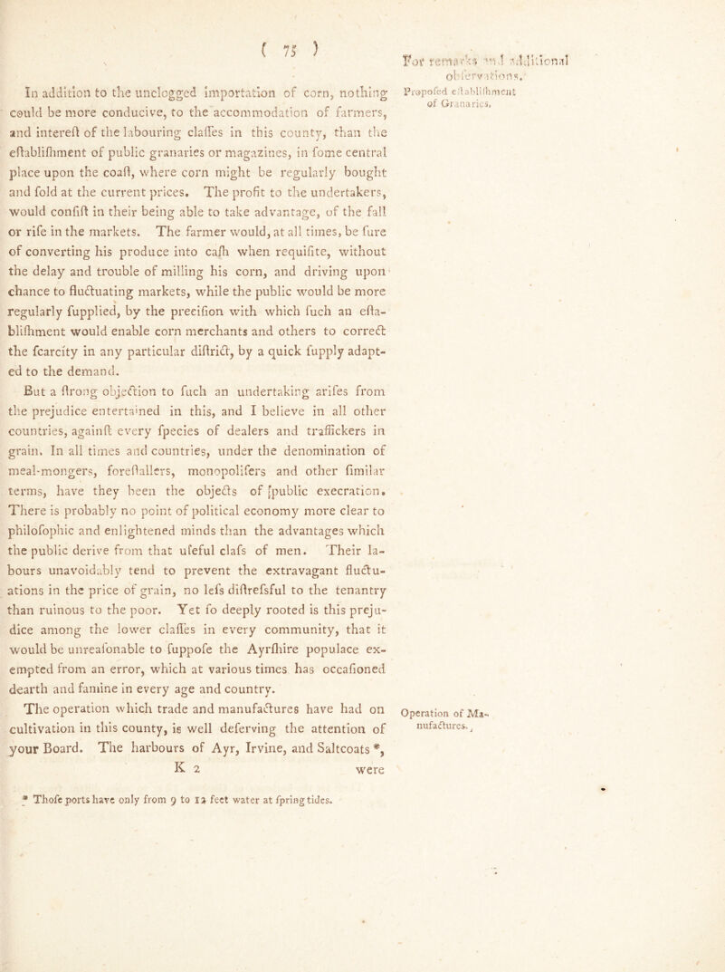 In addition to the unclogged importation of corn* nothing could be more conducive, to the accommodation of farmers, and intereil of the labouring daffies in this county, than the efhblifhment of public granaries or magazines, in fome central place upon the coad, where corn might be regularly bought and fold at the current prices. The profit to the undertakers, would confift in their being able to take advantage, of the fall or rife in the markets. The farmer would, at all times, be fure of converting his produce into ca/h when requifite, without the delay and trouble of milling his corn, and driving upon chance to fluduating markets, while the public would be more v regularly fupplied, by the preeifion with which fuch an efta- blifhment would enable corn merchants and others to correct the fcarcity in any particular diftrid, by a quick fupply adapt- ed to the demand. But a flrong objection to fuch an undertaking ariles from the prejudice entertained in this, and I believe in all other countries, againft every fpecies of dealers and traffickers in grain. In all times and countries, under the denomination of meal-mongers, foredallers, monopolifers and other fimilar terms, have they been the objeds of [public execration. There is probably no point of political economy more clear to philofophic and enlightened minds than the advantages which the public derive from that ufeful clafs of men. Their la- bours unavoidably tend to prevent the extravagant fludu- ations in the price of grain, no lefs didrefsful to the tenantry than ruinous to the poor. Yet fo deeply rooted is this preju- dice among the lower clafTes in every community, that it would be unreafonable to fuppofe the Ayrfhire populace ex- empted from an error, which at various times has occafioned dearth and famine in every age and country. The operation which trade and manufadures have had on cultivation in this county, is well deferving the attention of your Board. The harbours of Ayr, Irvine, and Saltcoats *, K 2 were For nvi-md 'THuona! oTferv itions, Propofed eAablilhment of Granaries. Operation of Ma- nufacturer j 9