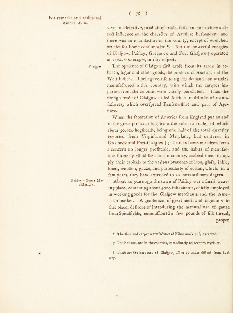 cbfeiv.vdions. ( 16 ) vsiafgow. Paifley—Gauze Ma- nufactory. were too defedive, to admit of trade, fufRcient to produce a dl* red influence on the charader of Ayrlhire hufbandry ; and there was no manufacture in the county, except of wretched articles for home confumption *. But the powerful energies of Glafgow, Paifley, Greenock and Port Glafgow •[ operated an itijlan ratio magJiay in this refped. The opulence of Glafgow firft arofe from its trade in to- bacco, fugar and other goods, the produce of America and the Weft Indies. Thefe gave rife to a great demand for articles manufadured in this country, with which the cargoes im- ported from the colonies were chiefly purchafed. Thus the foreign trade of Glafgow called forth a multitude of manu- fadures, which overfpread Renfrew (hire and part of Ayr- fliire. When the feparation of America from England put an end to the great profits arifing from the tobacco trade, of which about 50,000 hoglheads, being one half of the total quantity exported from Virginia and Maryland, had centered in Greenock and Port-Glafgow :f ; the merchants withdrew from a concern no longer profitable, and the habits of manufac- ture formerly eftablifhed in the country, enabled them to ap- ply their capitals to the various branches of iron, glafs, inkle, linen, woollen, gauze, and particularly of cotton, which, in a few years, they have extended to an extraordinary degree. About 40 years ago the town of Paifley was a fmall weav- ing place, containing about 4000 inhabitants, chiefly employed in working goods for the Glafgow merchants and the Ame- rican market. A gentleman of great merit and ingenuity in that place, defirous of introducing the manufadure of gauze from Spitalfields, commiffioned a few pounds of filk thread, proper * The Ihoe and carpet manufactures of Kilmarnock only excepted. f Thefe towns, are in the counties, immediately adjacent to Ayrlhire. | Thefe are the harbours of Glafgow, 18 or 20 miles diftant from that city.