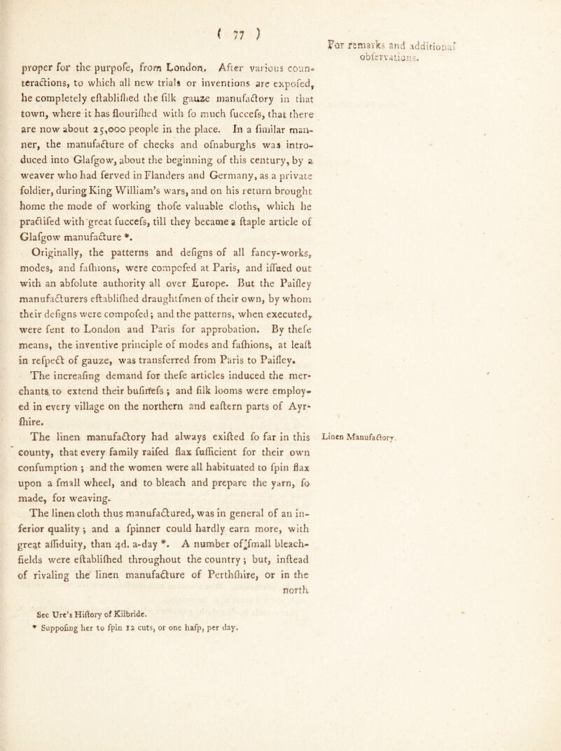 For remarks and additional obfervaLions* proper for the purpofe, from London. After various coun- teractions, to which all new trials or inventions are expofed, he completely eftablifhed the filk gauze manufactory in that town, where it has flourifhed with fo much fuccefs, that there are now about 25,000 people in the place. In a fimilar man- ner, the manufacture of checks and ofnaburghs was intro- duced into Glafgow, about the beginning of this century, by a weaver who had ferved in Flanders and Germany, as a private foldier, during King William’s wars, and on his return brought home the mode of working thofe valuable cloths, which he praClifed with great fuccefs, till they became a ftaple article of Glafgow manufacture *. Originally, the patterns and defigns of all fancy-works, modes, and fafhions, were compofed at Paris, and iflued out with an abfolute authority all over Europe. But the Paiflcy manufa&urers eftablifhed draughtfmen of their own, by whom their defigns were compofed; and the patterns, when executed,, were fent to London and Paris for approbation. By thefe. means, the inventive principle of modes and fafhions, at leaft in refpeCt of gauze, was transferred from Paris to Paifley* The increafmg demand for thefe articles induced the mer- chants to extend their bufirfefs ; and filk looms were employ- ed in every village on the northern and eaftern parts of Ayr- fhire. The linen manufactory had always exifted fo far in this Linen Manufactory county, that every family raifed flax fufHcient for their own confumption ; and the women were all habituated to fpin flax upon a fmall wheel, and to bleach and prepare the yarn, fo made, for weaving. The linen cloth thus manufactured, was in general of an in- ferior quality *, and a fpinner could hardly earn more, with great afliduity, than 4d. a-day *. A number of^fmall bleach- fields were eftablifhed throughout the country; but, inftead of rivaling the' linen manufacture of Perthfhire, or in the north See Ure’s Hiftory of Kilbride. * Suppofing her to fpin 1% cuts, or one hafp, per day.