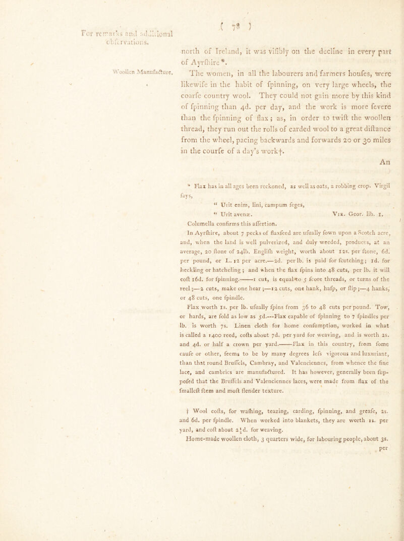 / Far re rravks and aduhional cb ft r vat ions. Woollen Manufacture. N/ north of Ireland, it was vifibly 0:1 tlie decline In every part of Ayrfhire *. The women, in all the labourers and farmers houfes, were likewife in the habit of fpinning, on very large wheels, the coarfe country wool. They could not gain more by this kind of fpinning than 4d. per day, and the wrork is more fevere than the fpinning of flax; as, in order to twill the woollen thread, they run out the rolls of carded wool to a great diilance from the wheel, pacing backwards and forwards 20 or 30 miles in the courfe of a day’s workf. An * Flax has in all ages been reckoned, as well as oats, a robbing crop. Virgil fays, “ Urit enim, lini, campum feges, “ Urit avense. Via. Geor. lib. 1. Columella confirms this affertion. In Ayrfhire, about 7 pecks of flaxfeed are ufually Town upon a Scotch acre, and, when the land is well pulverized, and duly weeded, produces, at an average, 20 (tone of 24II). Englifh weight, worth about 12s. per ftone, fid. per pound, or JL. 12 per acre.—2d. per lb. is paid for feutening; id. for heckling or hatcheling ; and when the flax fpins into 48 cuts, per lb. it will cofl i6d. for fpinning. 1 cut, is equal*to 5 fcore threads, or turns of the reel;—2 cuts, make one hear ;—12 cuts, one hank, hafp, or flip ;—4 hanks, or 48 cuts, one fpindle. Flax w orth is. per lb. ufually fpins from 36 to 48 cuts per pound. Tow, or hards, are fold as low as 5d.-~Flax capable of fpinning to 7 fpindles per lb. is worth 7s. Linen cloth for home confumption, worked in what is called a 1400 reed, cofts about 7d. per yard for weaving, and is worth 2s, and 4d. or half a crown per yard. Flax in this country, from fome caufe or other, feems to be by many degrees lefs vigorous and luxuriant, than that round Bruflels, Cambray, and Valenciennes, from whence the fine lace, and cambrics are manufactured. It has however, generally been fup- pofed that the Bruflels and Valenciennes laces, were made from flax of the * t fmalleft ftem and moft {lender texture. f Wool cofls, for wafhing, teazing, carding, fpinning, and greafe, as. and fid. per fpindle. When worked into blankets, they are worth is. per yard, and cofl about 2*d. for weaving. Home-made woollen cloth, 3 quarters wide, for labouring people, about 3s. per i