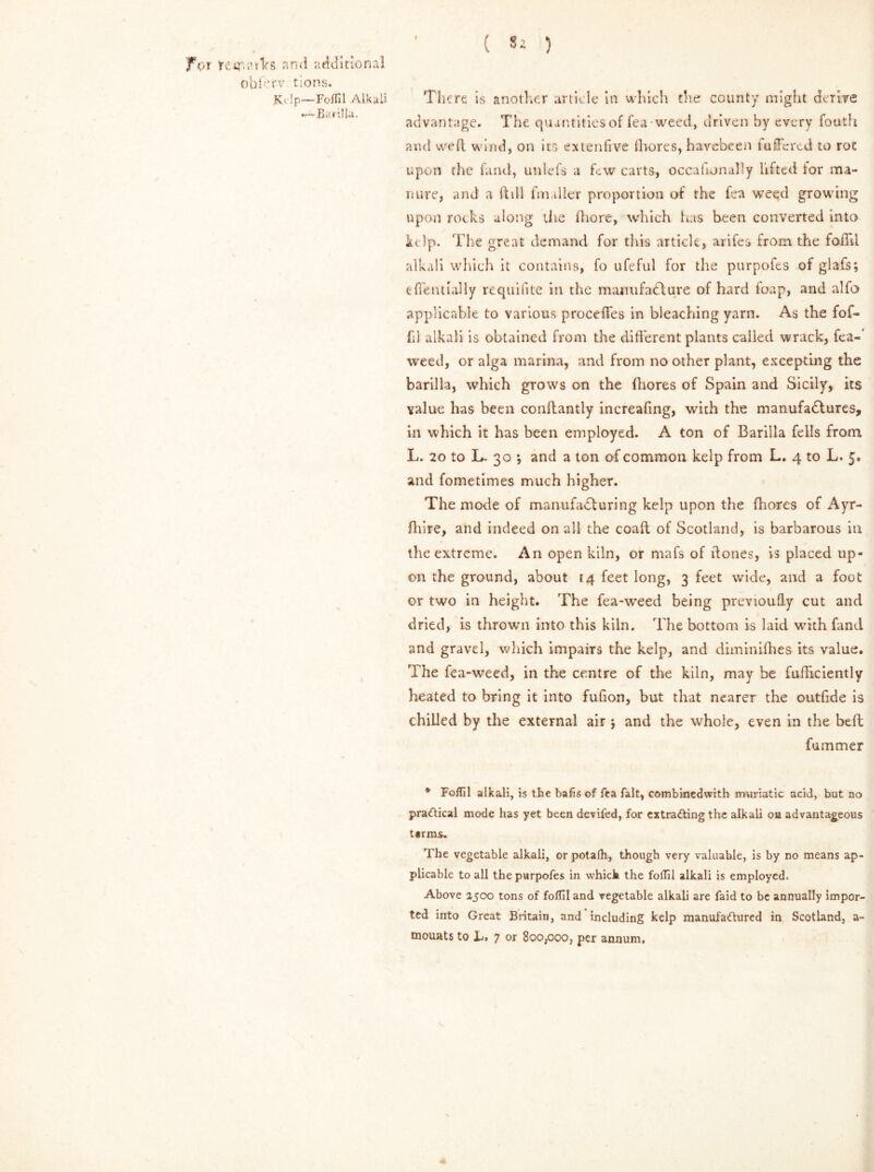 fVi terraiVs and additional oblbr-v tions. K< Ip—Foffil Alkali —— I2r.' rilla. There is another article in which the county might derive advantage. The quantities of Tea weed, driven by every louth and weft wind, on its ex ten five fhores, havebeen fuffered to roc upon the fund, unlefs a few carts, occafunally lifted tor ma- nure, and a ft ill fmaller proportion of the fea weed growing upon rocks along the fhore, which has been converted into Up. The great demand for this article, arifes from the foil'd alkali which it contains, fo ufeful for the purpofes of glais; ciTentially requifite in the manufacture of hard foap, and alfo applicable to various proceffes in bleaching yarn. As the fof- fil alkali is obtained from the different plants called wrack, fea-’ weed, or alga marina, and from no other plant, excepting the barilla, which grows on the fhores of Spain and Sicily, its value has been conflantly increasing, with the manufactures, in which it has been employed. A ton of Barilla fells from L. 20 to L. 30 *, and a ton of common kelp from L. 4 to L. 5, and fometimes much higher. The mode of manufacturing kelp upon the (hares of Ayr- flilre, and indeed on all the coaft of Scotland, is barbarous in the extreme. An open kiln, or mafs of (tones, is placed up- on the ground, about 14 feet long, 3 feet wide, and a foot or two in height. The fea-weed being previoufly cut and dried, is thrown into this kiln. The bottom is laid with fand and gravel, which impairs the kelp, and diminifhes its value. The fea-weed, in the centre of the kiln, may be fufficiently heated to bring it into fufion, but that nearer the outfide is chilled by the external air 5 and the whole, even in the bell fummer * Foffil alkali, is the bafis of Tea fait, combinedwith muriatic acid, but no practical mode has yet been devifed, for extracting the alkali on advantageous terms. The vegetable alkali, or potafh, though very valuable, is by no means ap- plicable to all the purpofes in which the foffil alkali is employed. Above 2500 tons of foffil and vegetable alkali are faid to be annually impor- ted into Great Britain, and including kelp manufactured in Scotland, a-