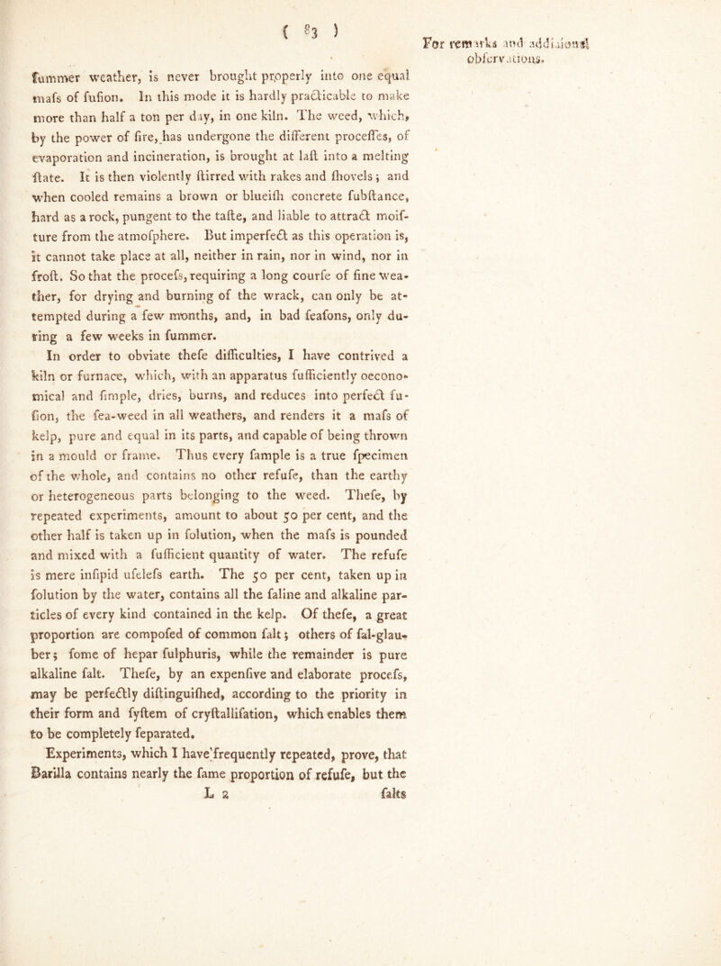 For remarks and-addiakm*! obfervations. fummer weather, is never brought prpperly into one equal mafs of fufion. In this mode it is hardly practicable to make more than half a ton per day, in one kiln. The weed, which, by the power of fire, has undergone the different proceffes, of evaporation and incineration, is brought at lafl into a melting Bate. It is then violently ftirred with rakes and (hovels i and when cooled remains a brown or blueifli concrete fubftance, hard as a rock, pungent to the take, and liable to attradt moif* ture from the atmofphere. But imperfect as this operation is, it cannot take place at all, neither in rain, nor in wind, nor in froft. So that the procefs, requiring a long courfe of fine wea- ther, for drying and burning of the wrack, can only be at- - tempted during a few months, and, in bad feafons, only du- ring a few weeks in fummer. In order to obviate thefe difficulties, I have contrived a kiln or furnace, which, with an apparatus fufficiently ©econo- mical and fimple, dries, burns, and reduces into perfect fu- fion, the fea-weed in all weathers, and renders it a mafs of kelp, pure and equal in its parts, and capable of being thrown in a mould or frame. Thus every fample is a true fpecimen of the whole, and contains no other refufe, than the earthy or heterogeneous parts belonging to the weed. Thefe, by repeated experiments, amount to about 50 per cent, and the other half is taken up in folution, when the mafs is pounded and mixed with a fufficient quantity of water. The refufe is mere infipid ufelefs earth. The 50 per cent, taken up in folution by the water, contains all the faline and alkaline par- ticles of every kind contained in the kelp. Of thefe, a great proportion are compofed of common fait; others of fal-glau- ber; fome of hepar fulphuris, while the remainder is pure alkaline fait. Thefe, by an expenfive and elaborate procefs, may be perfedlly diftinguifhed, according to the priority in their form and fyftem of cryftallifation, which enables them to be completely feparated. Experiments, which I have'frequently repeated, prove, that Barilla contains nearly the fame proportion of refufe, but the L 2 faks