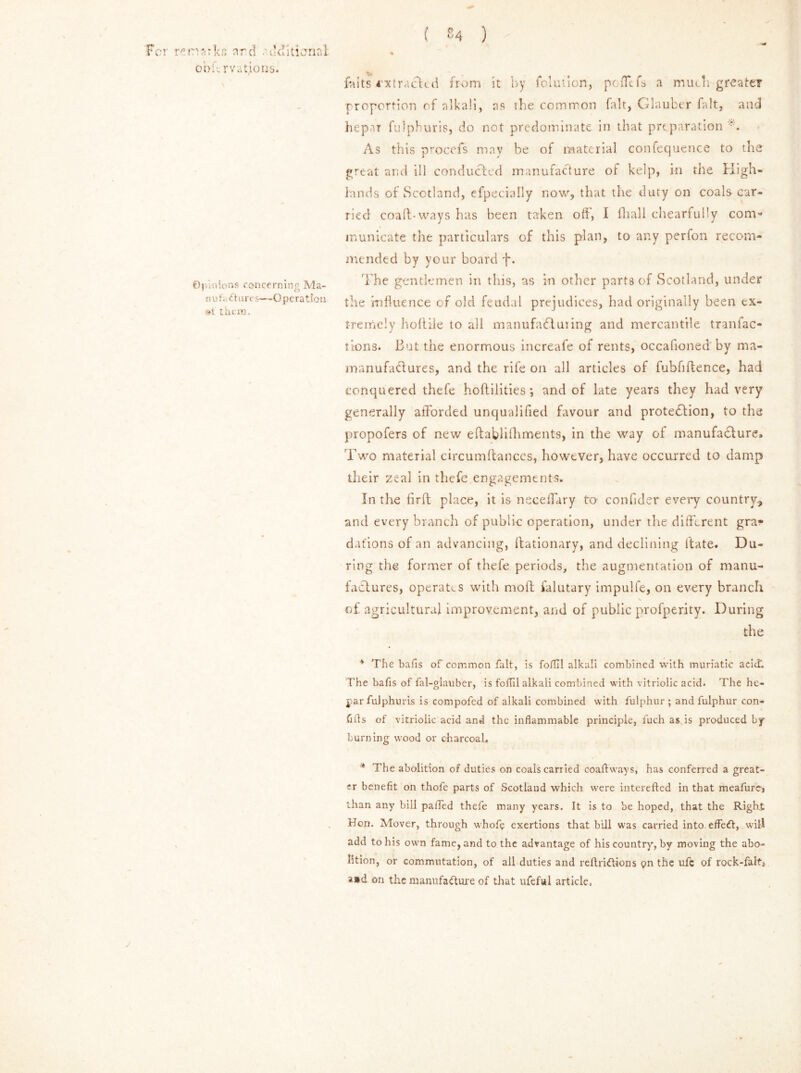 ( £4 ) 'For re n 'jarkc ard additional, oofv rvations. \ ©Pin ions concerning Ma- nn!. dtures—Operation »t them. falts extracted from it by folution, pofltfs a much greater proportion of alkali, as the common fait, Glauber fait, and hepar fulpburis, do not predominate in that preparation As this procefs may be of material confequence to the great and ill conducted manufacture of kelp, in the High- lands of Scotland, efpecially now, that the duty on coals car- ried coaft-ways has been taken off, I fhall chearfully com- municate the particulars of this plan, to any perfon recom- mended by your board f. The gentlemen in this, as in other parts of Scotland, under tlie influence of old feudal prejudices, bad originally been ex- tremely hoftile to all manufadluiing and mercantile tranfac- tions. But the enormous increafe of rents, occafioned by ma- manufacf ures, and the rife on all articles of fubfiftence, had conquered thefe hoftilities ; and of late years they had very generally afforded unqualified favour and protection, to the propofers of new eftablifhments, in the way of manufacture. Two material circumftances, however, have occurred to damp their zeal in thefe engagements. In the firft place, it is neceflary to confider every country, and every branch of public operation, under the different gra- dations of an advancing, ffcationary, and declining itate. Du- ring the former of thefe periods, the augmentation of manu- factures, operates with moft falutary impulfe, on every branch \ of agricultural improvement, and of public profperity. During the * The bafis of common fait, is foflil alkali combined with muriatic acid. The bafis of fal-glauber, is fofTil alkali combined with vitriolic acid. The he- jiar fuJphuris is compofed of alkali combined with fulphur ; and fulphur con- fifls of vitriolic acid and the inflammable principle, fuch as is produced by burning wood or charcoal, * The abolition of duties on coals carried coaftways, has conferred a great- er benefit on thofe parts of Scotland which were interested in that meafurej than any bill paflfed thefe many years. It is to be hoped, that the Right Hon. Alover, through whofe exertions that bill was carried into effedt, will add to his own fame, and to the advantage of his country, by moving the abo- lition, or commutation, of all duties and reftridtions pn the ufc of rock-falt, a»d on the manufacture of that iifeful article, j