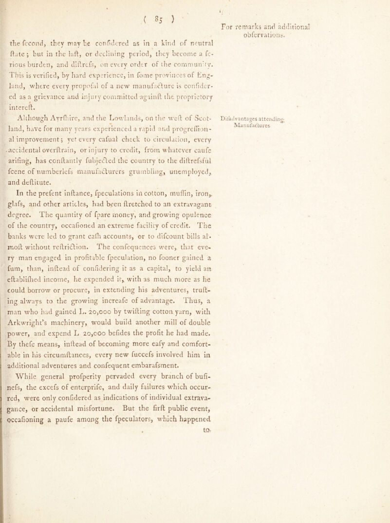 the fecond, they may he confi'dered as in a kind of neutral (fate ; but in the baft, or declining period, they become a fe- rious burden, and diftrtfs, on every order of the community. This is verified, by hard experience, in fome provinces ot Eng- land, where every propofal of a new manufacture is confider- ed as a grievance and injury committed againft the proprietory i intereft. Although Ayrfhire, and the Lowlands, outlie weft of Scot- land, have for many years experienced a rapid and progreflion- al improvement; yet every cafual check to circulation, every . accidental overftrain, or injury to credit, from whatever caufe arifing, has ccnftantly fubjebled the country to the diftrefsful fcene of numberlefs manufacturers grumbling, unemployed, and deftitute. In the prefent inftance, fpeculations ill cotton, muffin, iron,, gtafs, and other articles, had been ftretched to an extravagant degree. The quantity of fpare money, and growing opulence of the country, occafioned an extreme facility of credit. The banks were led to grant cafh accounts, or to difcount bills al- moft without reftridtion. The confequences were, that eve- ry man engaged in profitable fpeculation, no fooner gained a fum, than, inftead of confidering it as a capita], to yield an eftablifhed income, he expended it,, with as much more as he could borrow or procure, in extending his adventures, truft- ing always to the growing increafe of advantage. Thus, a man who had gained L. 20,000 by twilling cotton yarn, with Arkwright’s machinery, would build another mill of double power, and expend L 20,coo befides the profit he had made. By thefe means, inftead of becoming more eafy and comfort- able in his circumftances, every new fuccefs involved him in additional adventures and confequent embarafsment. While general profperity pervaded every branch of bufi- nefs, the excefs of enterprife, and daily failures which occur- red, were only confidered as indications of individual extrava- gance, or accidental misfortune. But the firft public event, qccafioning a paufe among the fpeculators, which happened . to> For remarks and additional obfervations. Diiait vantages attending- Manufactures