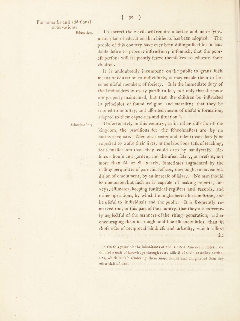 ( 9° ) For remarks and additional obicrvations. Education, To correct thefe evils will require a better and more fyfte- matic plan of education than hitherto has been adopted. The people of this country have ever been diftinguilhed for a lau- dable defire to procure inftruCtion ; infomuch, that the poor- eft perfons will frequently ftarve themfelves to educate their children. It is undoubtedly incumbent on the public to grant fuclx means of education to individuals, as may enable them to be- come ufeful members of fociety. It is the immediate duty of the landholders in every parilh to fee, not only that the poor are properly maintained, but that the children be inftruCted in principles of found religion and morality; that they be trained to induftry, and afforded means of ufeful information, adapted to their capacities and fituation *. N Schoolmaflers. Unfortunately in this country, as in other diflri&s of the kingdom, the provifions for the fchoolmafters are by no means adequate. Men of capacity and talents can hardly be expected to wade their lives, in the laborious talk of teaching, for a fmaller fum than they could earn by handycraft. Be** fidcs a houfe and garden, and the ufual falary, at prefent, not more than 61. or 81. yearly, fometimes augmented by the trifling perquifites of parochial offices, they ought to haveanad- dition of emolument, by an increafe offalary. No man fhould be nominated but luch as is capable of making reports, fur- * eys, eflimates, keeping ftatiftical regifters and records, and other operations, by which he might better his condition, and be ufeful to individuals and the public. It is frequently re* marked too, in this part of the country, that they are extreme- ly neglectful of the manners of the riling generation, rather encouraging them in rough and boorifh incivilities, than in thofe aCts of reciprocal kindnefs and urbanity, which afford the * On this principle the inhabitants of the United American States have diffufed a mafs of knowledge through every didridt of their extenfive territo- ries, which is fad rendering them more Ikilful and enlightened than any other ciafs of men.