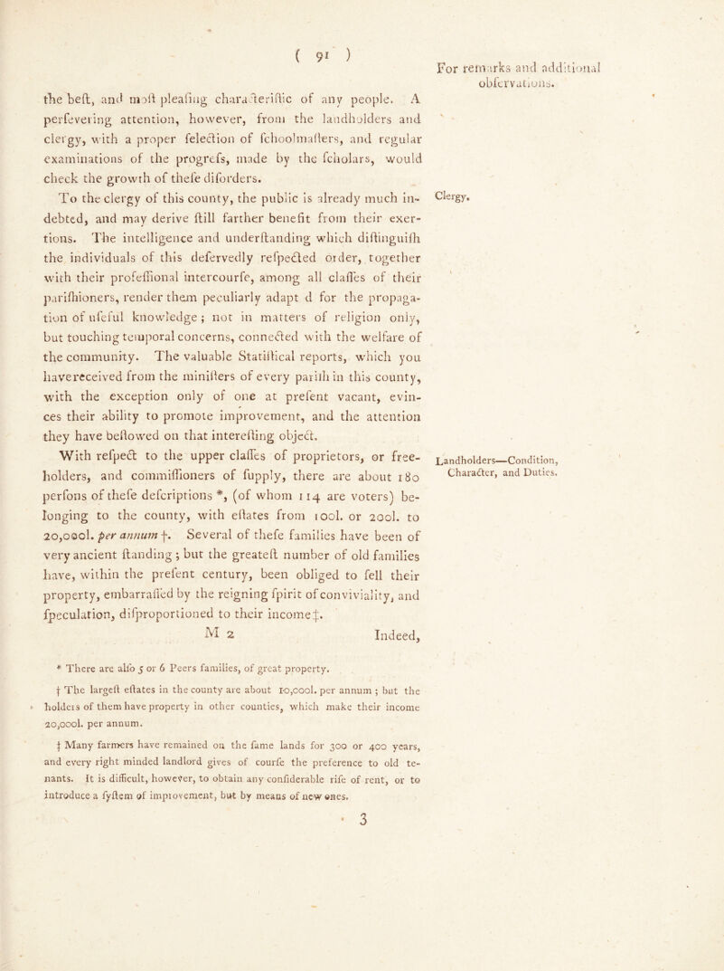 the bed, and moil plead tig charade rifiic of any people. A perfeveiing attention, however, from the landholders and clergy, with a proper Selection of fchoolmaflers, and regular examinations of the progrefs, made by the fcholars, would check the growth of thefe diforders. To the clergy of this county, the public is already much in- debted, and may derive dill farther benefit from their exer- tions. The intelligence and underdanding which didinguifh the individuals of this defervedly refpedled order, together with their profedional intercourfe, among all clafles of their parifhioners, render them peculiarly adapt d for the propaga- tion of ufeful knowledge ; not in matters of religion only, but touching temporal concerns, connected with the welfare of the community. The valuable Statidical reports, which you havereceived from the minifiers of every parilhin this county, with the exception only of one at prefent vacant, evin- ces their ability to promote improvement, and the attention they have bedowed on that intereding object. With refpedt to the upper dalles of proprietors, or free- holders, and commidioners of fupply, there are about 180 perfons of thefe deferiptions *, (of whom 114 are voters) be- Ionging to the county, with ellates from tool, or 200I. to 20,000k per annum f. Several of thefe families have been of very ancient danding ; but the greated number of old families have, within the prefent century, been obliged to fell their property, embarrafied by the reigning fpirit of conviviality, and fpeculation, difproportioned to their income J. M 2 Indeed, * There are all'o 5 or 6 Peers families, of great property. j The larged eftates in the county are about ro,oool. per annum ; but the »■ holders of them have property in other counties, which make their income 20,oool. per annum. | Many farmers have remained on the fame lands for 300 or 400 years, and every right minded landlord gives of courfe the preference to old te- nants. It is difficult, however, to obtain any confiderable rife of rent, or to introduce a fyftem of improvement, but by means of new ones. • 3 For remarks and additional obfervations. Clergy. Landholders—Condition, Character, and Duties.