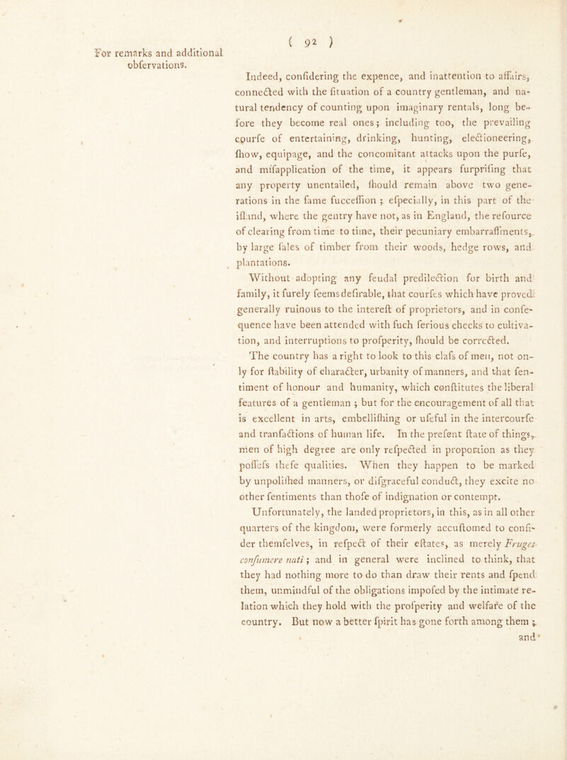 ( 9* ) For remarks and additional obfervations. Indeed, confidering the expence, and inattention to affairs, connected with the fituation of a country gentleman, and na- tural tendency of counting upon imaginary rentals, long be- fore they become real ones; including too, the prevailing courfe of entertaining, drinking, hunting, electioneering, (how, equipage, and the concomitant attacks upon the purfe, and mifapplication of the time, it appears furprifing that any property unentailed, fhould remain above two gene- rations in the fame fucceffion ; efpecially, in this part of the ill and, where the gentry have not, as in England, the refource of clearing from time to time, their pecuniary embarraflVnents,. by large (ales of timber from their woods, hedge rows, and plantations. Without adopting any feudal prediled'ion for birth and family, it furely feemsdefirable, that courfts which have proved generally ruinous to the interefl of proprietors, and in confe- quence have been attended with fuch ferious checks to cultiva- tion, and interruptions to profperity, fhould be corrected. The country has a right to look to this clafs of men, not on- / ly for (lability of character, urbanity of manners, and that fen- timent of honour and humanity, which conflitutes the liberal features of a gentleman ; but for the encouragement of all that is excellent in arts, embellifhing or ufeful in the intercourfe and tranfa&ions of human life. In the prefent (late of things, men of high degree are only refpetted in proportion as they pofTefs thefe qualities. When they happen to be marked by unpolilhed manners, or difgraceful conduit, they excite no other fentiments than thofe of indignation or contempt. Unfortunately, the landed proprietors, in this, as in all other quarters of the kingdom, were formerly accudomed to confi* der themfelves, in refpell of their eftates, as merely Fruges- confumere nati; and in general were inclined to think, that they had nothing more to do than draw their rents and fpend them, unmindful of the obligations impofed by the intimate re- lation which they hold with the profperity and welfare of the country. But now a better fpirit has gone forth among them and”