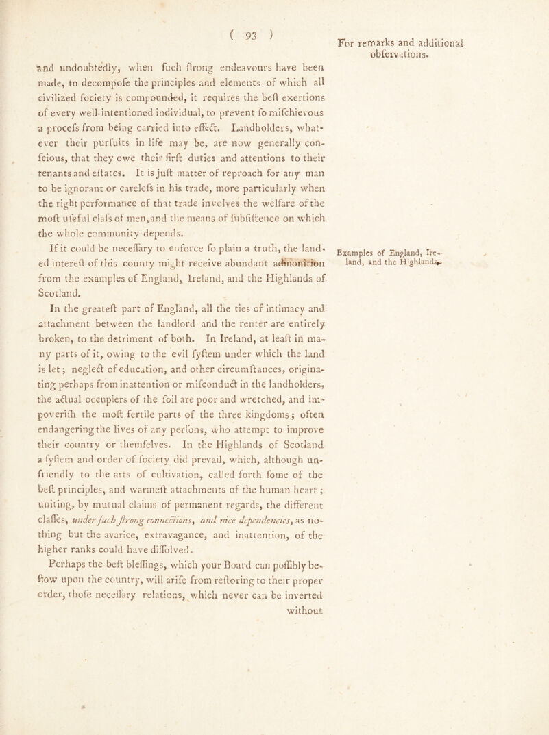 'and undoubtedly, when fuch ftrong endeavours have been made, to decompofe the principles and elements of which all civilized fociety is compounded, it requires the bed exertions of every well-intentioned individual, to prevent fo mifchievous a procefs from being carried into effedh Landholders, what* ever their purfuits in life may be, are now generally con- fcious, that they owe their firft duties and attentions to their tenants and eftates. It is juft matter of reproach for any man to be ignorant or carelefs in his trade, more particularly when the right performance of that trade involves the welfare of the moll ufeful clafs of men,and the means of fubfiftence on which the whole community depends. If it could be neceflary to enforce fo plain a truth, the land- ed intereft of this county might receive abundant admonition from the examples of England, Ireland, and the Highlands of Scotland. In the greateft part of England, all the ties of intimacy and attachment between the landlord and the renter are entirely broken, to the detriment of both. In Ireland, at leaft in ma- ny parts of it, owing to the evil fyftem under which the land is let; negledt of education, and other circumftances, origina- ting perhaps from inattention or mifeondubt in the landholders, the a&ual occupiers of the foil are poor and wretched, and im~ poverifh the moft fertile parts of the three kingdoms; often endangering the lives of any perfons, who attempt to improve their country or themfelves. In the Highlands of Scotland a fyftem and order of fociety did prevail, which, although un- friendly to the arts of cultivation, called forth fome of the belt principles, and warmeft attachments of the human heart ; uniting, by mutual claims of permanent regards, the different claffes, under fuch Jirong connections, and nice dependencies, as no- thing but the avarice, extravagance, and inattention, of the higher ranks could have diffolved. Perhaps the beft biddings, which your Board can pofHbly be- flow upon the country, will arife from reftoring to their proper order, thole neceiTary relations, which never can be inverted without * For remarks and additional obfervations- Examples of England, Ire*.- land, and the Highlands*-