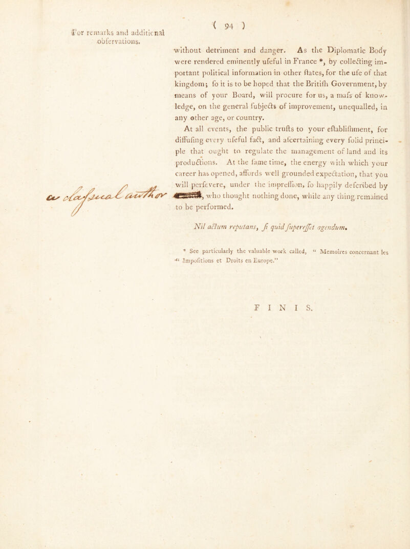 far remarks and additional obfervadons. ( 94 ) without detriment and danger. As the Diplomatic Body were rendered eminently ufeful in France *, by collecting im- portant political information in other dates, for the ufe of that kingdom; fo it is to be hoped that the Britifh Government, by means of your Board, will procure for us, a mafs of know- ledge, on the general lubjects of improvement, unequalled, in any other age, or country. At all events, the public trufts to your eftablifhment, for diffufmg every ufeful faCt, and alcertaining every folid princi- ple that ought to regulate the management of land and its * productions. At the fame time, the energy with which your career has opened, affords well grounded expectation, that you will perfevcre, under the impreflion, fo happily defended by who thought nothing done, while any thing remained to be performed. Ni/ actum reputans, fi quid fuperejfet agendum* * See particularly the valuable work called, « Memoires concernant les -ti Impofitions et Droits cn Europe.” F I N I S.