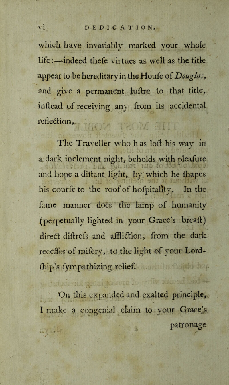 which have invariably marked your whole life:—-indeed thefe virtues as well as the title appear to be hereditary in the Houfe of Douglas, and give a permanent Juftre to that title, iaftead of receiving any from its accidental reflection, i * \, • ' i . ') -- .< r* <4 •.4^0.* r: 'S  Ai » M j .r! F®’;, The Traveller who has loft his way in a dark inclement night, beholds with pleafure . ■...•• ‘v n;:. : and hope a diftant light, by' which he fhapes his courfe to the roof of hofpitality. In the fame manner does the lamp of humanity (perpetually lighted in your Grace’s bread) direCt diftrefs and affliction, from the dark recedes of milery, to the light of your Lord- fhip’s fympathizing relief. •' - •v.-.iV. life * 4 * ' On this expanded and exalted principle, I make a congenial claim to your Grace’s patronage