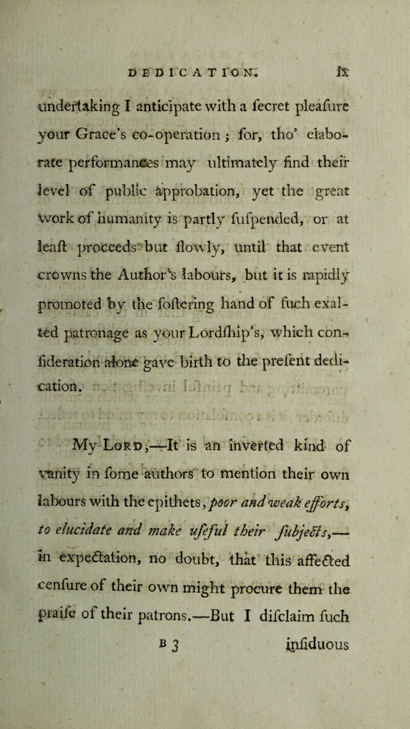 undertaking I anticipate with a fecret pleafure your Grace’s co-operation; for, tho’ elabo- rate performances may ultimately find their level of public approbation, yet the great work of humanity is partly fufpended, or at leaft proceeds but flowly, until that event crowns the Authors labours, but it is rapidly promoted by the foftering hand of fuch exal- ted patronage as your Lordfhip’s, which con-* fideration alone gave birth to the prefent dedi- cation. ’' ^ •* j a e / ‘ — ^ - - ’ - ■ * - $ - • - V J ^ \ ■ .. - .V .M . , ■ Jk > My Lord,—It is an inverted kind of vanity in fome authors to mention their own labours with the epithets, poor and weak efforts, to elucidate and make ufefut their fubje6lsy— in expectation, no doubt, that this affeCted cenfure of their own might procure them the praife of their patrons.—But I difclaim fuch b 3 infiduous