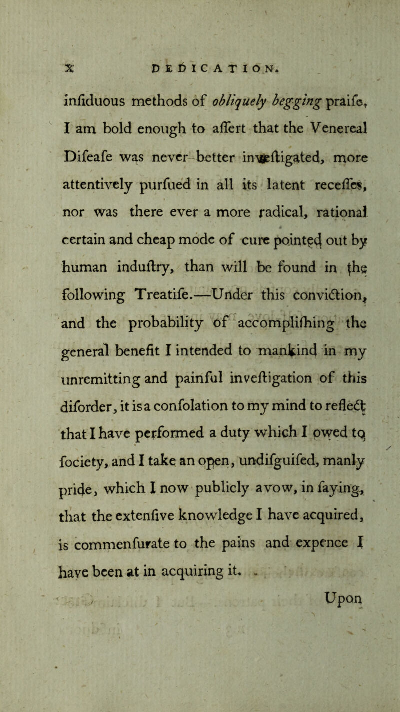 infiduous methods of obliquely begging praife, I am bold enough to aflert that the Venereal Difeafe was never better invgeftigated, more attentively purfued in all its latent recedes, nor was there ever a more radical, rational certain and cheap mode of cure pointed out by human induftry, than will be found in {he following Treatife.—Under this conviction* and the probability of accomplifhing the general benefit I intended to mankind in my unremitting and painful inveftigation of this diforder, it is a confolation to my mind to refleCf that I have performed a duty which I owed tq fociety, and I take an open, undifguifed, manly pride, which I now publicly avow, in faying, that the extenfive knowledge I have acquired, is commenfurate to the pains and expence I have been at in acquiring it. . Upon