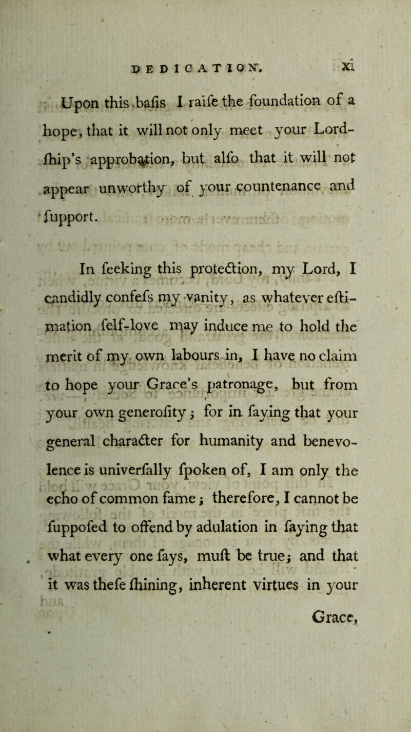 Upon this .balls I raife the foundation of a hope, that it will not only meet your Lord- fhip’s approbation, but alfo that it will not appear unworthy of your countenance and fupport. In feeking this protection, my Lord, I candidly confefs my vanity, as whatever efti- mation felf-love inay induce me to hold the merit of my own labours in, I have no claim to hope your Grace’s patronage, but from your own generolity; for in faying that your general character for humanity and benevo- lence is univerfally fpoken of, I am only the echo of common fame; therefore, I cannot be fuppofed to offend by adulation in faying that . what every one fays, mull be true; and that it was thefelhining, inherent virtues in your Grace,