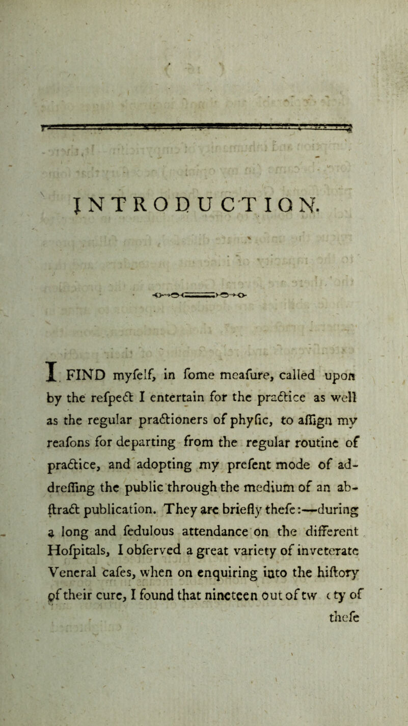 t -i J. ■ '■ t VI. ' . ..JLBLHfl,■ ' ■ ZSJT , -l-V INTRODUCTION. X FIND myfe'f, in fome meafure, called upon by the refpedt I entertain for the pra&ice as well as the regular pra&ioners of phyfic, to aflign my reafons for departing from the regular routine of pra&ice, and adopting my prefent mode of ad- drefling the public through the medium of an ab- flradt publication. They arc briefly thefe:—during a long and fedulous attendance on the different Hofpitals, I obferved a great variety of inveterate Veneral cafes, when on enquiring into the hiftory pf their cure, I found that nineteen out of t\v c ty of thefe \