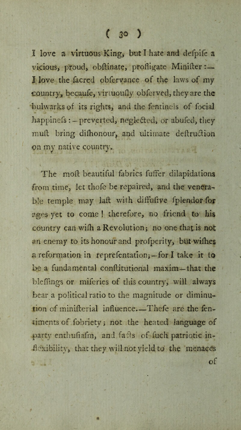 I love a virtuous King, but I hate and defpife a vicious, proud, obftinate, profligate Minifter . I love the facred obfervance of the laws of my country, becaufe, virtuouily obferved, they are the bulwarks of its rights, and the fentinels of focial happinefs : —preverted, negkfted, or abufed, they mull bring difhonour, and ultimate deflrucUon on my native country. The moil beautiful fabrics fufier dilapidations from time, let thofe be repaired, and the venera- ble temple may laft with diffufive fplendor for ages yet to come ! therefore, no friend to his country can wifh a Revolution; no one that is not an enemy to its honour and profperity, but willies a reformation in representation;--for I take it to be a fundamental conftitutional maxim—that the bleflings or miferies of this country, will always bear a political ratio to the magnitude or diminu- tion of minifterial influence.—Thefe are the fen- dments of fobriety; not the heated language of party enthufiafm, and fails of fuch patriotic in- flexibility, that they will not yield to the menaces of