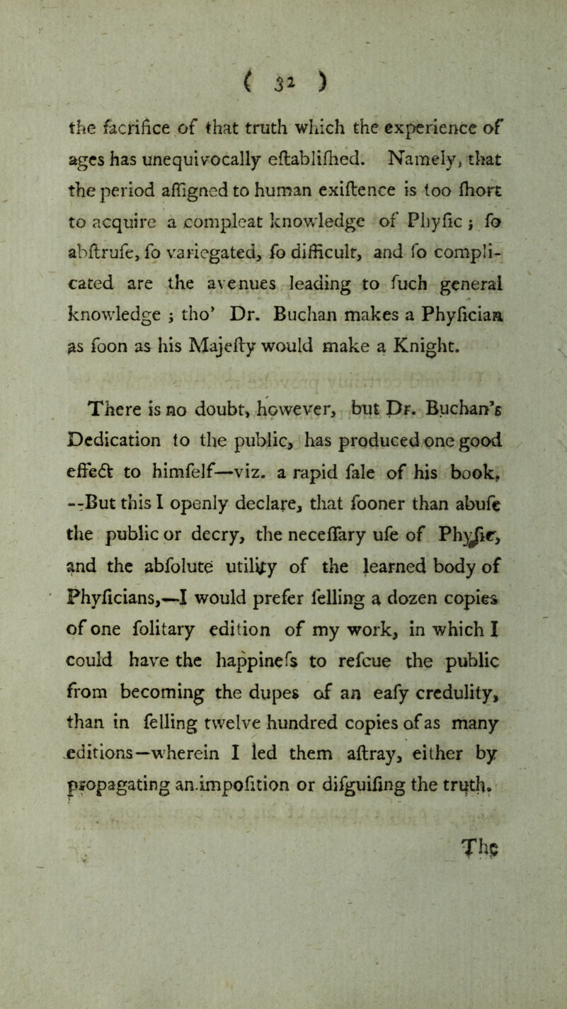 ( 31 ) the facrifice of that truth which the experience of ages has unequivocally eftablifhed. Namely, that the period affigned to human exiftence is too fhort to acquire a compleat knowledge of Phyfic j fo abftrufe, fo variegated, fo difficult, and fo compli- cated are the avenues leading to fuch general knowledge ; tho* Dr. Buchan makes a Phyficiaa as foon as his Majefly would make a Knight. There is no doubt, however, but Dr. Buchan’s Dedication to the public, has produced one good effedt to himfelf—viz. a rapid fale of his book. --But this I openly declare, that fooner than abufe the public or decry, the necefiary ufe of Ph)^ir, and the abfolute utility of the learned body of Phyficians,—I would prefer felling a dozen copies of one folitary edition of my work, in which I could have the happinefs to refeue the public from becoming the dupes of an eafy credulity, than in felling twelve hundred copies of as many editions—wherein I led them aftray, either by propagating an.impofition or difguifing the truth.