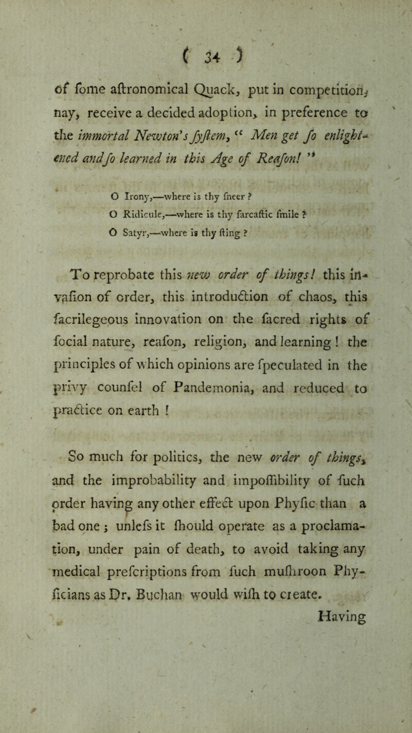 of fome aftronomical Quack, put in competition^ nay, receive a decided adoption, in preference to the immortal Newton's fyftem,(C Men get Jo enlight- ened and Jo learned in this Age oj Reajonl ’* O Irony,—where is thy fneer ? O Ridicule,—where is thy farcaftic fmile ?■ O Satyr,—where is thy fting ? To reprobate this new order oj thingsl this in- vafion of order, this introduction of chaos, this fa.crilegeous innovation on the facred rights of focial nature, reafon, religion, and learning! the principles of which opinions are fpeculated in the privy counfel of Pandemonia, and reduced to practice on earth ! So much for politics, the new order oj things, and the improbability and impoflibility of fuch order having any other effeCt upon Phyfic than a bad one ; unlefs it Ihould operate as a proclama- tion, under pain of death, to avoid taking any medical prefcriptions from fuch mulhroon Phy- ficians as Dr, Buchan would with to create. Having *