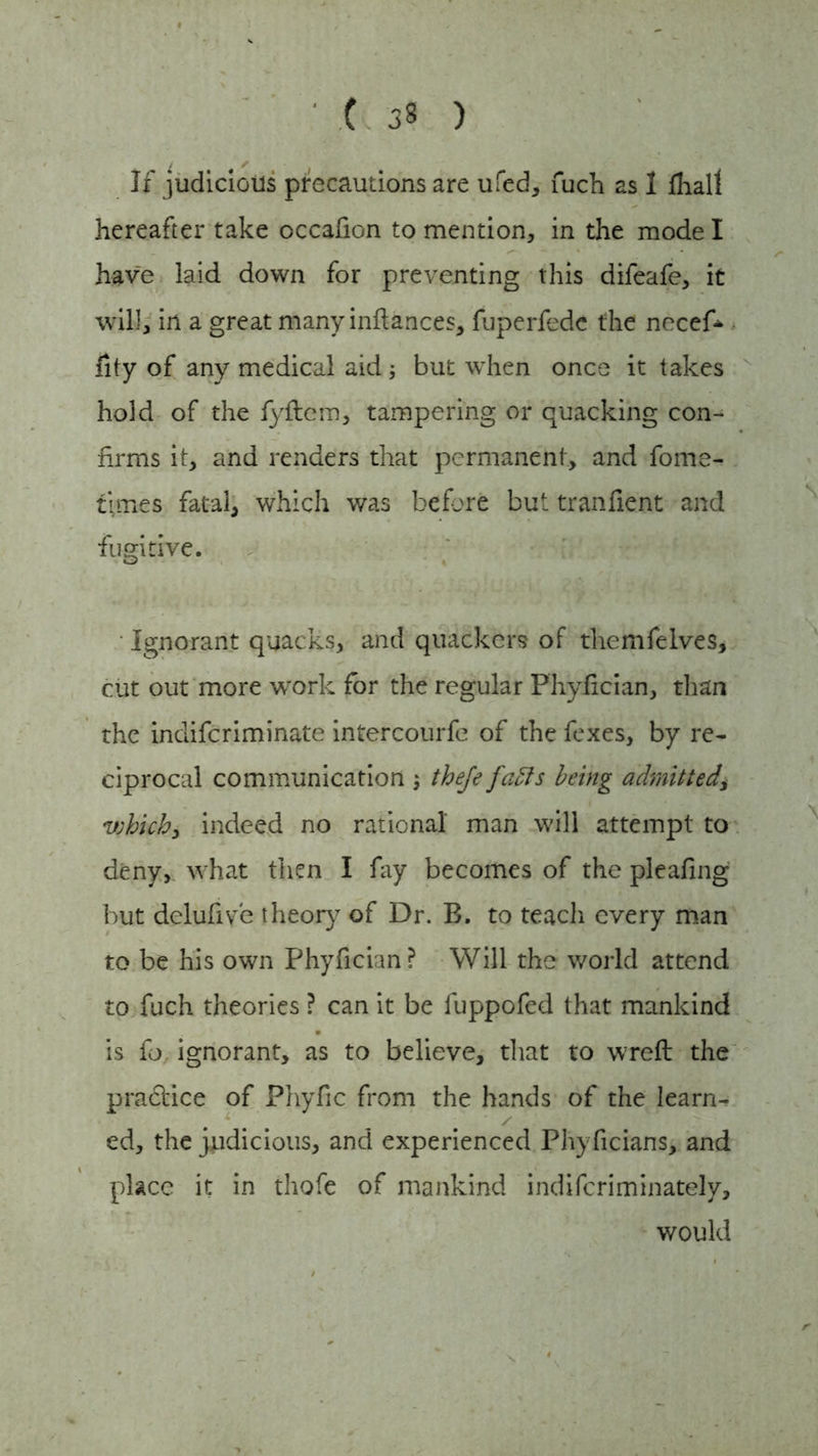 If judicious precautions are ufed, fuch 2s 1 fhall hereafter take occafion to mention, in the mode I have laid down for preventing this difeafe, it will, in a great many inftances, fuperfedc the necef* fity of any medical aid; but when once it takes hold of the fyftem, tampering or quacking con- firms it, and renders that permanent, and fome- times fatal, which was before but tranfient and fugitive. Ignorant quacks, and quackcrs of themfelves, cut out more work for the regular Fhyfician, than the indiferiminate intercourfc of the fexes, by re- ciprocal communication , theje faffs being admitted, vjhich, indeed no rational' man will attempt to deny, what then I fay becomes of the pleafing but delufive theory of Dr. B. to teach every man to be his own Phyfician? Will the world attend to fuch theories ? can it be fuppofed that mankind is fo ignorant, as to believe, that to wreft the practice of Phyfic from the hands of the learn- ed, the judicious, and experienced Phyficians, and place it in thofe of mankind indiferiminately, would