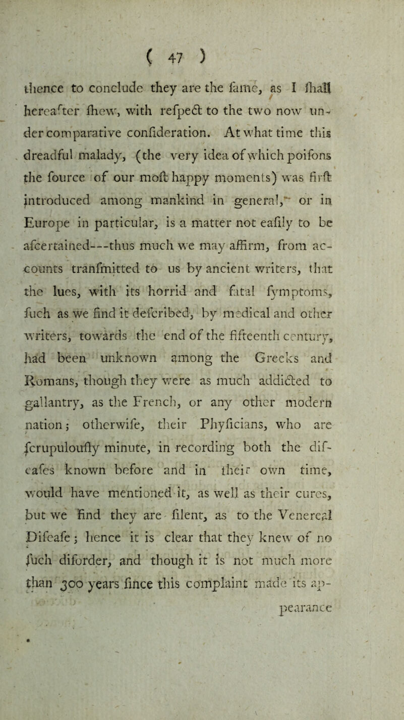 thence to conclude they are the lame, as I lliaU hereafter fhew, with refpedl to the two now un- der comparative confideration. At what time this dreadful malady, (the very idea of which poifons the fource of our moil happy moments) was firft introduced among mankind in general, or in Europe in particular, is a matter not eafily to be afcertained—thus much we may affirm, from ac- -counts tranfmitted to us by ancient writers, that the lues, with its horrid and fatal fymptoms, fuch as we find it defcribed, by medical and other writers, towards the end of the fifteenth century, had been unknown among the Greeks and Romans, though they were as much addidted to gallantry, as the French, or any other modern nation; otlierwife, their Phyficians, who are fcrupuloufiy minute, in recording both the dif- eafcs known before and in their own time, would have mentioned it, as well as their cures, but we find they are filent, as to the Venereal Difeafe; hence it is clear that they knew of no fuch diforder, and though it is not much more than 300 years fince this complaint made its ap- pearance