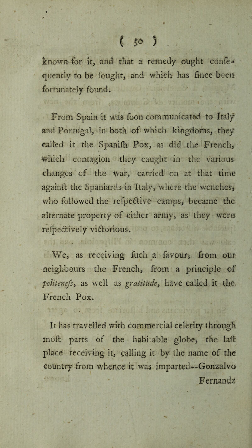 known for it, and that a remedy ought confer quently to be fought, and which has fince been fortunately found. ‘ji 4 » From Spain it was foon communicated to Italy and Portugal, in both of which kingdoms, they called it the Spanifh Pox, as did the French, which contagion they caught in the various changes of the War, carried on at that time againd the Spaniards in Italy, where the wenches* who followed the refpedlive camps, became the alternate property of either army, as they wero refpedtively victorious. We, as receiving fuch a favour, from our neighbours the French, from a principle of ;politenefs, as well as gratitude, have called it the French Pox* It has travelled with commercial celerity through mod parts of the habitable globe., the lad place receiving it, calling it by the name of the country from whence it was imparted—Gonzalvo Fernanda <