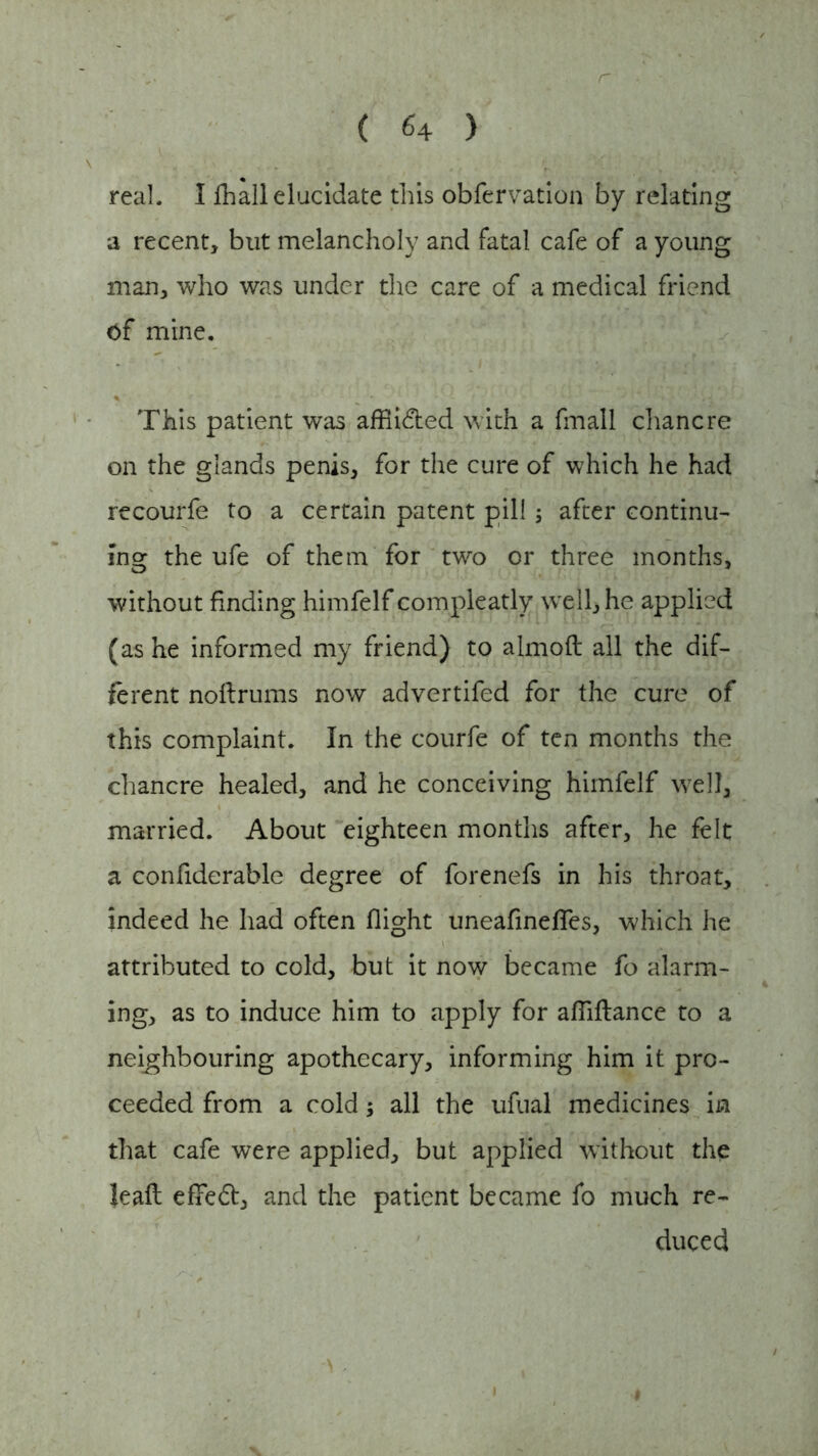 r real, I fhall elucidate this obfervation by relating a recent, but melancholy and fatal cafe of a young man, who was under the care of a medical friend of mine. This patient was affiided with a fmall chancre on the glands penis, for the cure of which he had recourfe to a certain patent pill; after continu- ing the ufe of them for two or three months, without finding himfelf compleatly well, he applied (as he informed my friend) to almoft all the dif- ferent noftrums now advertifed for the cure of this complaint. In the courfe of ten months the chancre healed, and he conceiving himfelf well, married. About eighteen months after, he felt a confiderable degree of forenefs in his throat, indeed he had often flight uneafinefies, which he attributed to cold, but it now became fo alarm- ing, as to induce him to apply for afliftance to a neighbouring apothecary, informing him it pro- ceeded from a cold; all the ufual medicines in that cafe were applied, but applied without the leaft efifed, and the patient became fo much re- duced i > , i $