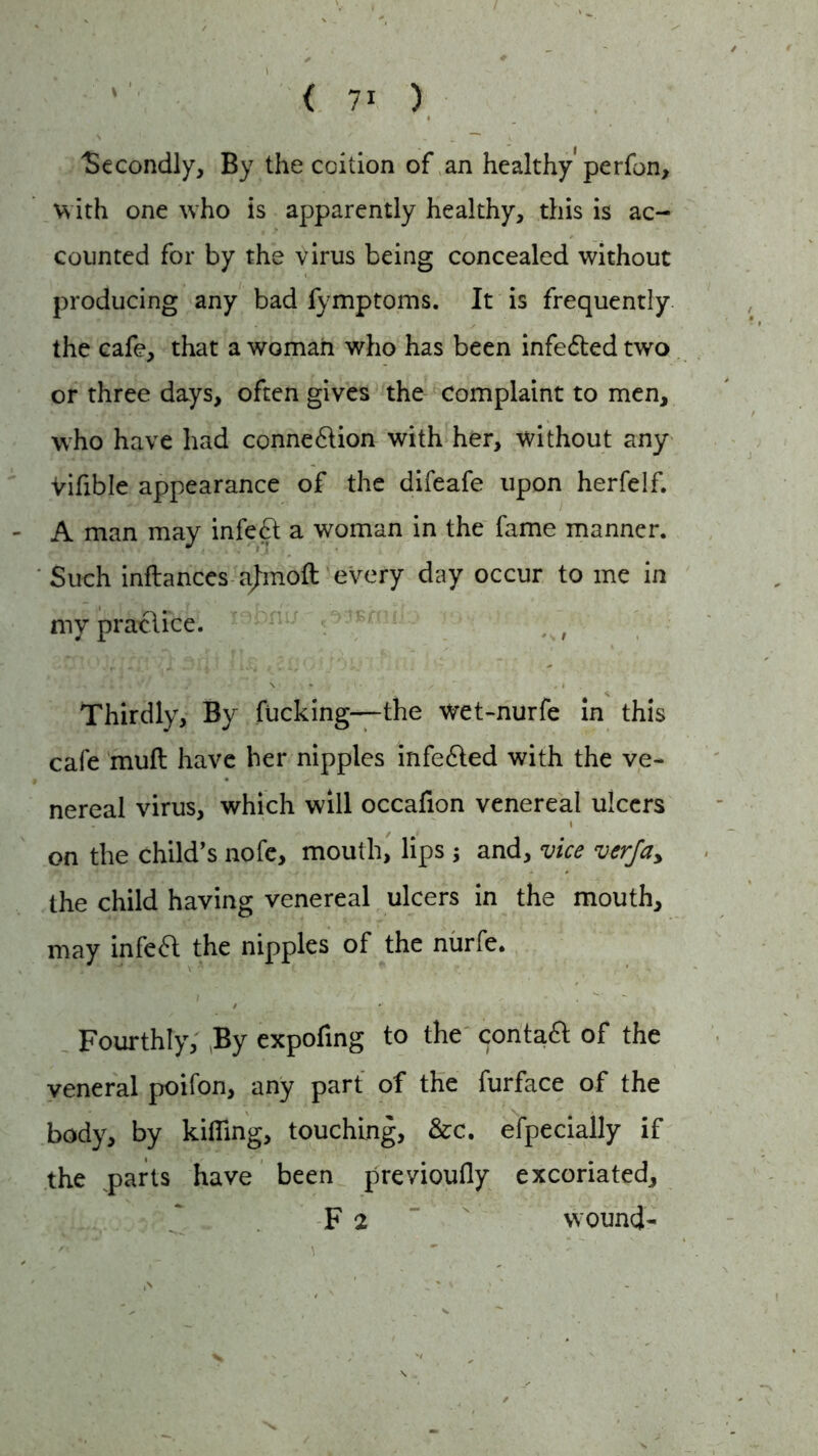 Secondly, By the coition of an healthy'perfon, with one who is apparently healthy, this is ac- counted for by the virus being concealed without producing any bad fymptoms. It is frequently the cafe, that a woman who has been infe&ed two or three days, often gives the Complaint to men, who have had connexion with her, without any Vifible appearance of the difeafe upon herfelf. - A man may infe£t a woman in the fame manner. Such inftances ajmofl every day occur to me in my practice. . f Thirdly, By fucking—the wet-nurfe in this cafe muft have her nipples infedted with the ve- nereal virus, which will occafion venereal ulcers i on the child’s nofe, mouth, lips ; and, vice verfa> the child having venereal ulcers in the mouth, may infedt the nipples of the nurfe. Fourthly, By expofing to the contadt of the veneral poifon, any part of the furface of the body, by killing, touching, &c. efpecially if the ^parts have been previoufly excoriated, F 2 wound-