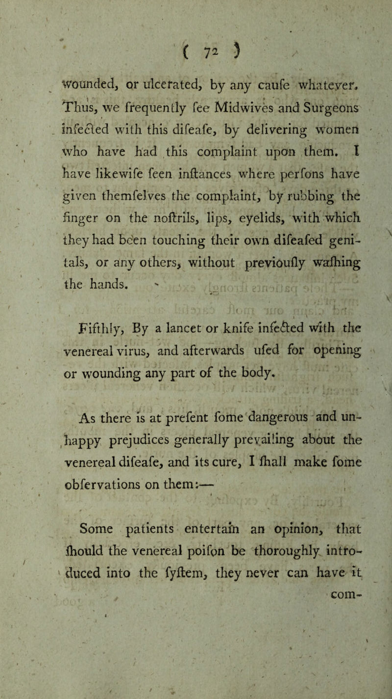 wounded, or ulcerated, by any caufe whatever. Thus, we frequently fee Midwives and Surgeons infecled with this difeafe, by delivering women who have had this complaint upon them. I have likewife feen inllances where perfons have given themfelves the complaint, by rubbing the finger on the noflrils, lips, eyelids, writh which they had bc'en touching their own difeafed geni- tals, or any others, without previoufly walking the hands. fit ni jiio f( , ! hr?; , - . ; r ■> ,. Fifthly, By a lancet or knife infe&ed With the venereal virus, and afterwards ufed for opening or wounding any part of the body. As there is at prefent fome dangerous and un- happy prejudices generally prevailing about the venereal difeafe, and its cure, I lhall make fome obfervations on them;— ' ' V[ I - ’ * r , f Some patients entertain an opinion, that Ihould the venereal poifon be thoroughly intro- duced into the fyftem, they never can have it com-