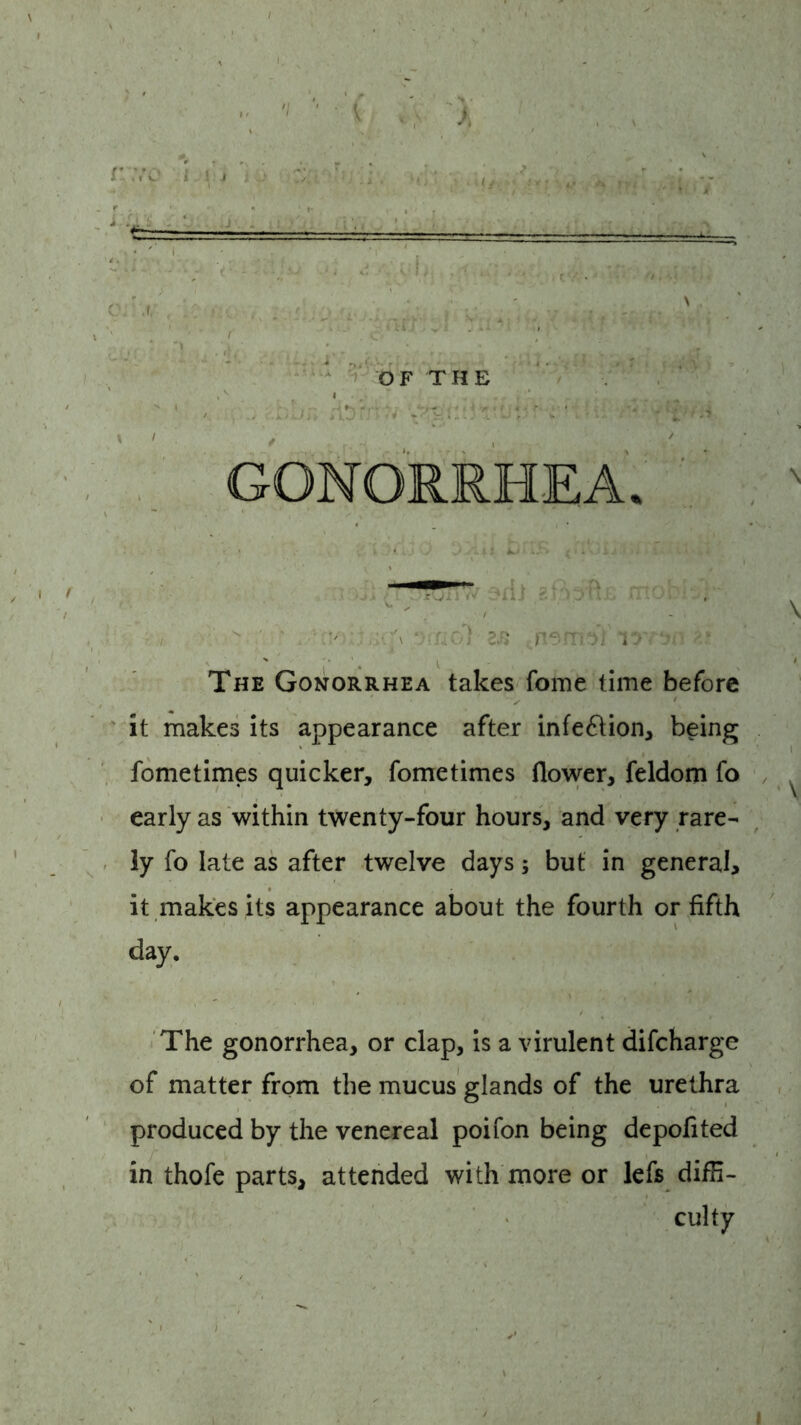  ' ■ rioT 2^ tnermY k. The Gonorrhea takes fome time before it makes its appearance after infection, being fometimes quicker, fometimes flower, feldom fo ^ early as within twenty-four hours, and very rare- ly fo late as after twelve days; but in general, it makes its appearance about the fourth or fifth day. The gonorrhea, or clap, is a virulent difcharge of matter from the mucus glands of the urethra produced by the venereal poifon being depofited in thofe parts, attended with more or lefs diffi- culty