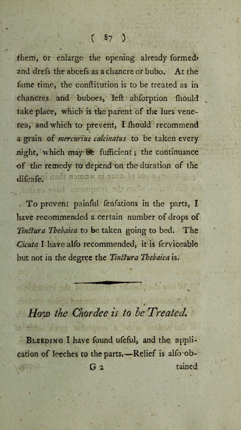 ( §7 ) them, or enlarge the opening already formed> and drefs the abcefs as a chancre or bubo. At the fame time, the conftitution is to be treated as in chancres and buboes, left abforption lhould take place, which is the parent of the lues vene- rea, and which to prevent, I fhould recommend \ a grain of mercurius calcinatus to be taken every night, which may fete fufficient ; the continuance of the remedy to depend on the duration of the difeafe. -ov. ,v. ' b!>Y£90' f)7£il EiTTOlamvl 3 Hi V-i. ,v . ■ , To prevent painful fenfations in the parts, I have recommended a certain number of drops of Tinftura Thebaic a to be taken going to bed. The Cicuta I have alfo recommended, it is ferviceable but not in the degree the Tinttura Thebaica is. How the Chordee is to he Treated1 Bleeding I have found ufeful, and the appli- cation of leeches to the parts*—Relief is alfo ob- G 2 tained