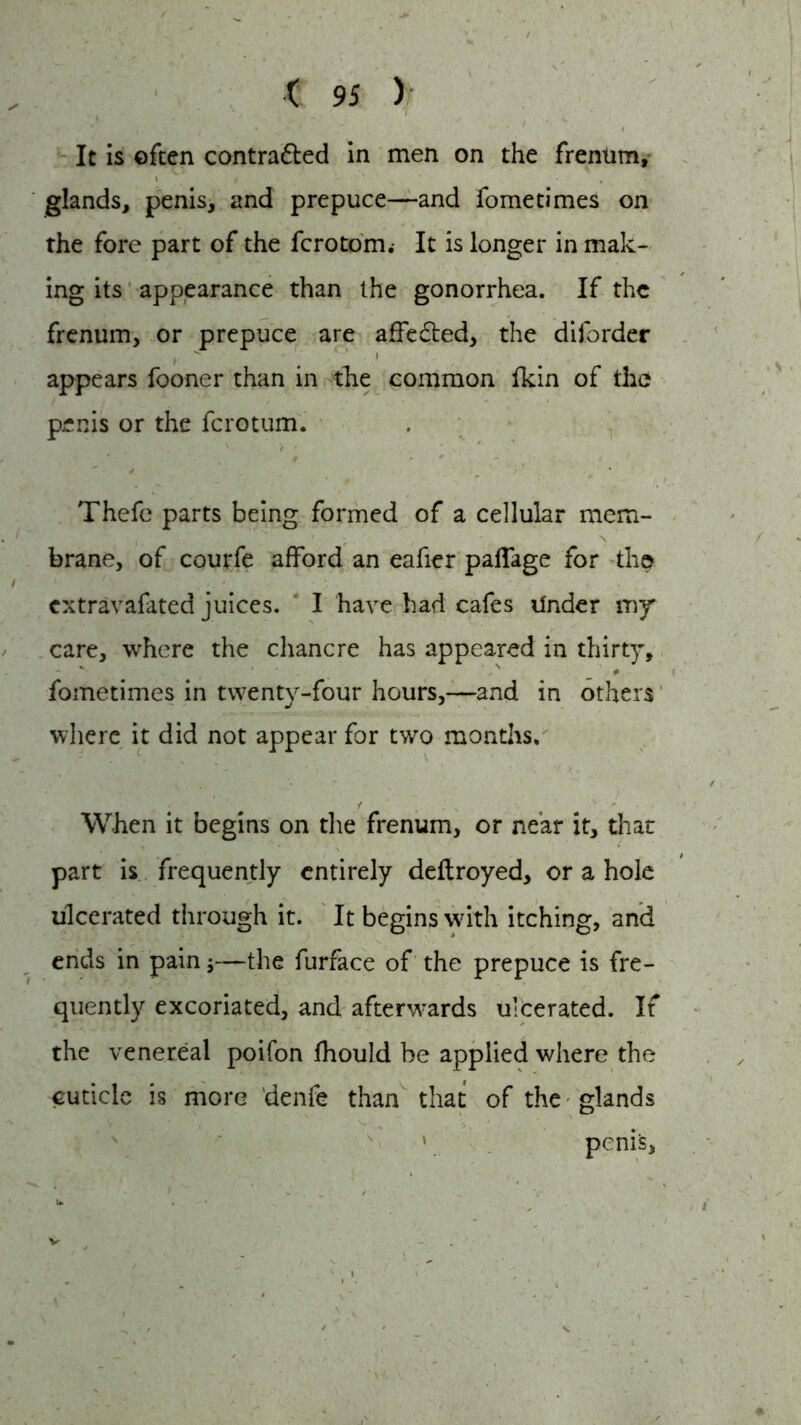 It is often contratted in men on the frenum, glands, penis, and prepuce—and fometimes on the fore part of the fcrotom.- It is longer in mak- ing its appearance than the gonorrhea. If the frenum, or prepuce are affedted, the diforder i  1 appears fooner than in the common fkin of the penis or the ferotum. Thefe parts being formed of a cellular mem- brane, of courfe afford an eafier paffage for the i extravafated juices. I have had cafes ilnder my care, where the chancre has appeared in thirty, V ' v # fometimes in twenty-four hours,—and in others where it did not appear for two months. When it begins on die frenum, or near it, that part is frequently entirely deftroyed, or a hole ulcerated through it. It begins with itching, and ends in pain;—the furface of the prepuce is fre- quently excoriated, and afterwards ulcerated. If the venereal poifon fhould be applied where the cuticle is more denfe than that of the glands » penis,