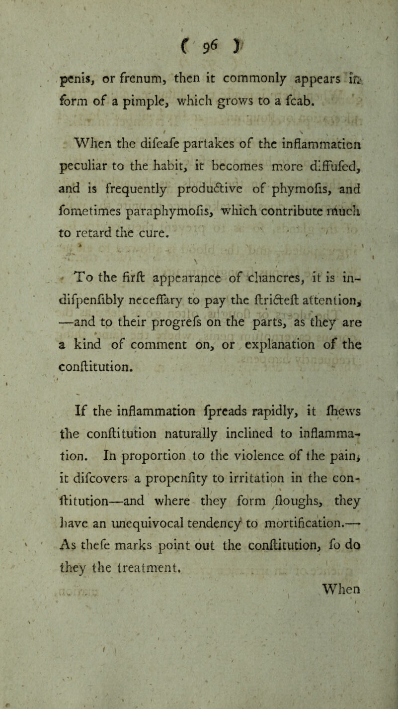 penis, or frenum, then it commonly appears in- form of a pimple, which grows to a fcab. t , s v ' ' When the difeafe partakes of the inflammation peculiar to the .habit, it becomes more dlffufed, and is frequently productive of phymofis, and foraetimes paraphymofis, which contribute much to retard the cure. To the firft appearance of chancres, it is in- difpenfibly necefiary to pay the flriteft attention, —and to their progrefs on the parts, as they are a kind of comment on, or explanation of the conflitution. If the inflammation fpreads rapidly, it lhews the conflitution naturally inclined to inflamma- tion. In proportion to the violence of the pain* it difeovers a propenfity to irritation in the con- * % . Y flitution—and where they form floughs, they liave an unequivocal tendency5 to mortification.—• As thefe marks point out the conflitution, fo do they the treatment. When