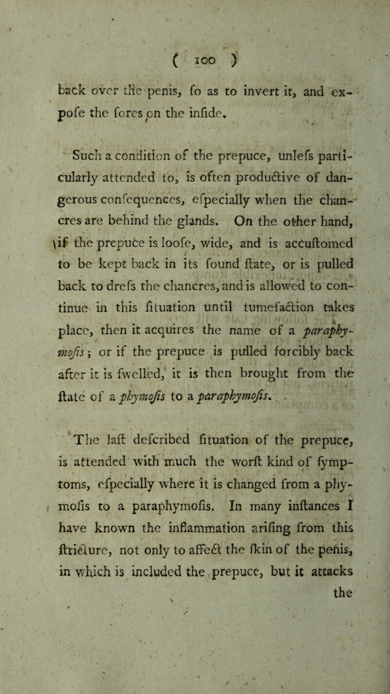 back over tHe penis, fo as to invert it, and ex- pofe the fores on the infide. Such a condition of the prepuce, unlefs parti- cularly attended to, is often produdtive of dan- gerous confcquences, efpecially when the chan- cres are behind the glands. On the ot-her hand, \if the prepude is. loofe, wide, and is accuftomed to be kept back in its found flate, or is pulled back to drefs the chancres, and is allowed to con- tinue in this fituation until tumefadtion takes place, then it acquires the name of a paraphy- mofts; or if the prepuce is pulled forcibly back after it is fwelled, it is then brought from the ftate of a pbymojts to & paraphymofts. The lalt deferibed fituation of the prepuce, is attended with much the worft kind of fymp- toms, efpecially where it is changed from a phy- mofis to a paraphymofis. In many inftances I have known the inflammation arifing from this ftridlure, not only to afFedt the (kin of the penis, in which is included the, prepuce, but it attacks the