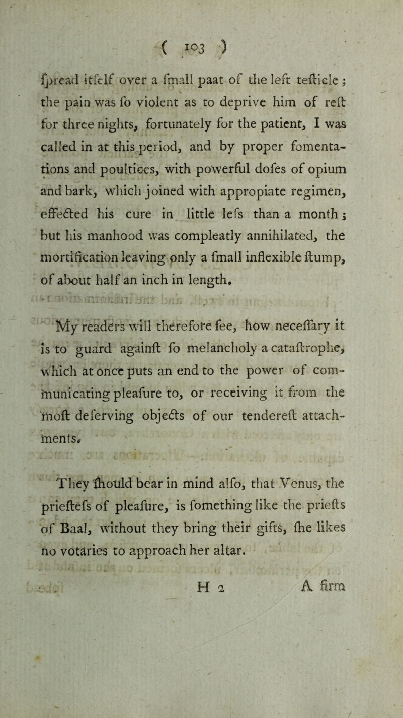 jfpread itfelf over a fmali paat of the left tefticle; the pain was fo violent as to deprive him of reft for three nights, fortunately for the patient, I was called in at this period, and by proper fomenta- tions and poultices, with powerful dofes of opium and bark, which joined with appropiate regimen, effe&ed his cure in little lefs than a month; but his manhood was compleatly annihilated, the mortification leaving only a fmali inflexible Hump, of about half an inch in length. rHMiKinrfjj:mlmit hns ,%7 ' >• > ; My readers will therefore fee, how neceflary it is to guard againfl fo melancholy a cataftroplie. Which at once puts an end to the power of com- municating pleafure to, or receiving it from the moil defervmg objects of our tendered: attach- ments. They fhotild bear in mind alfo, that Venus, the prieftefs of pleafure, is fomething like the priefts of Baal, without they bring their gifts, fire likes no votaries to approach her altar. H 2 A firm