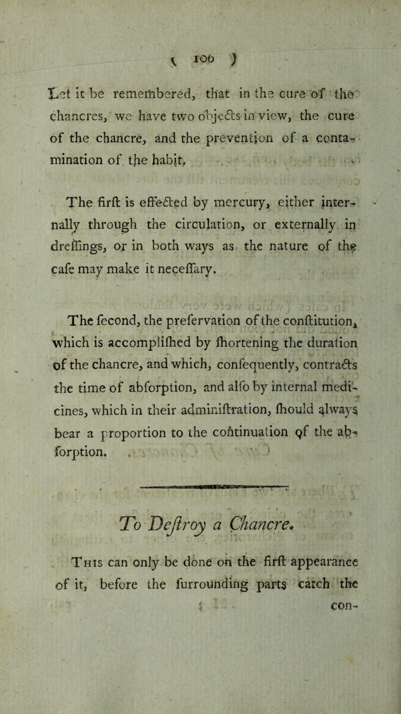 I*et it be remembered, that in the cure of the chancres, we have two objects in view, the cure of the chancre, and the prevention of a conta- mination of. the habit. . . •. . •' . r j _ ' ’.n The firft is effected by mercury, either inter- nally through the circulation, or externally in dreffings, o^ in both ways as the nature of the Cafe may make it neceftary. The fecond, the prefervation of the conftitution, which is accomplifhed by fhortening the duration of the chancre, and which, confequently, contracts the time of abforption, and alfo by internal medi- cines, which in their adminiftration, fhould always bear a proportion to the continuation qf the ab- forption. To Dejiroy a Chancre* This can only be done on the firft appearance of it, before the furrounding parts catch the con-