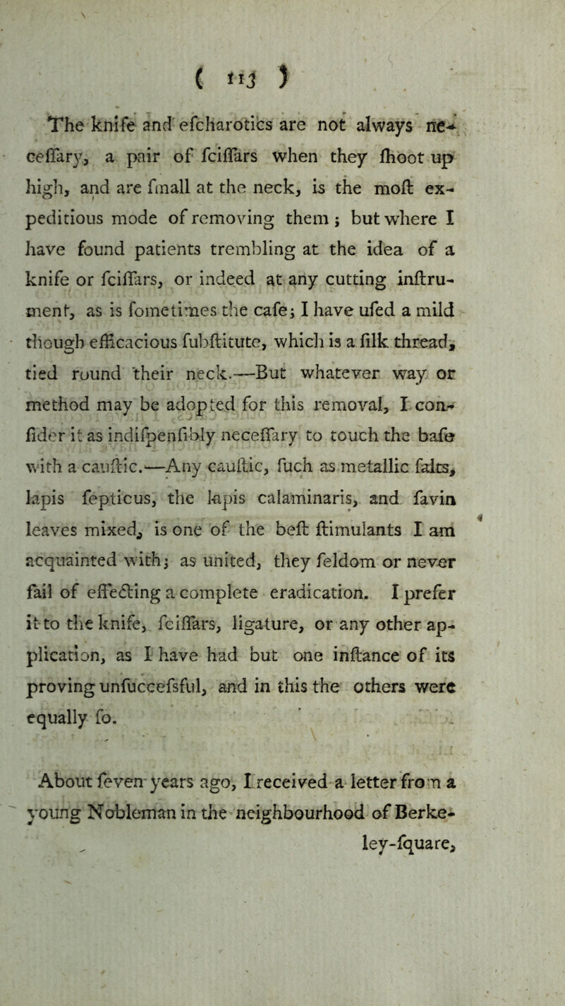 \ ' - ( 5 The knife and efcharotics are not always ne* cellar)?, a pair of fciflars when they fhoot up high, and are fmall at the neck, is the moft ex- peditious mode of removing them ; but where I have found patients trembling at the idea of a knife or fciflars, or indeed at any cutting inftru- ment, as is fometimes the cafe; I have ufed a mild though efficacious fubftitute, which is a filk thread, tied round their neck.—But whatever way. or method may be adopted for this removal, I con- fider it as indifpenfibly necefiary to touch the bafe with a cauflic.—Any cauftic, fuch as metallic fdts# lapis fepticus, the kpis calaminaris, and favin leaves mixed,, is one of the bell ftimuiants I am acquainted with; as united, they feldom or never fail of effecting a complete eradication. I prefer it to the knife, fciifars, ligature, or any other ap- plication, as I have had but one inftance of its proving unfuccefsful, and in this the others were equally fo. About feven years ago, I received a letter from a young Nobleman in the neighbourhood of Berke- iey-fquare.