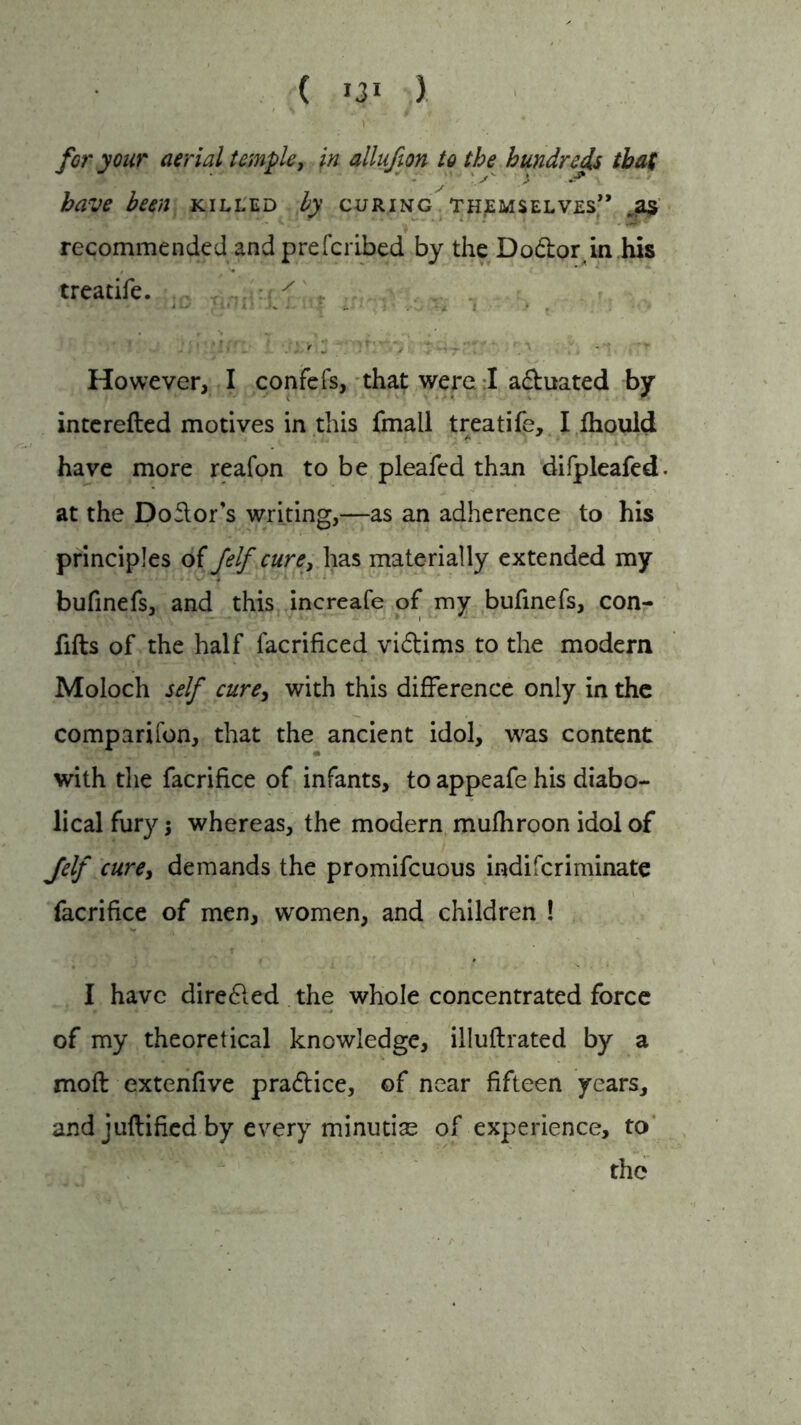 for your aerial temple, in allufion to the hundreds that  - ' '.s • -■** ■ have been killed by curing themselves” jas recommended and prefcribed by the Do&or in his treatife. / , • \ • • * * r • t • - • f  - _ However, I confefs, that were I a&uated by interefted motives in this fmall treatife, I fhould have more reafon to be pleafed than difpleafed at the Doftor's writing,—as an adherence to his principles of felf cure, has materially extended my bufinefs, and this increafe of my bufinefs, con- fills of the half facrificed victims to the modern Moloch self cure, with this difference only in the companion, that the ancient idol, was content with the facrifice of infants, to appeafe his diabo- lical fury; whereas, the modern mufhroon idol of Jelf cure, demands the promifcuous indifcriminate facrifice of men, women, and children ! I have dire£led the whole concentrated force of my theoretical knowledge, iiluftrated by a moft extenfive practice, of near fifteen years, and juftified by every minutiae of experience, to the