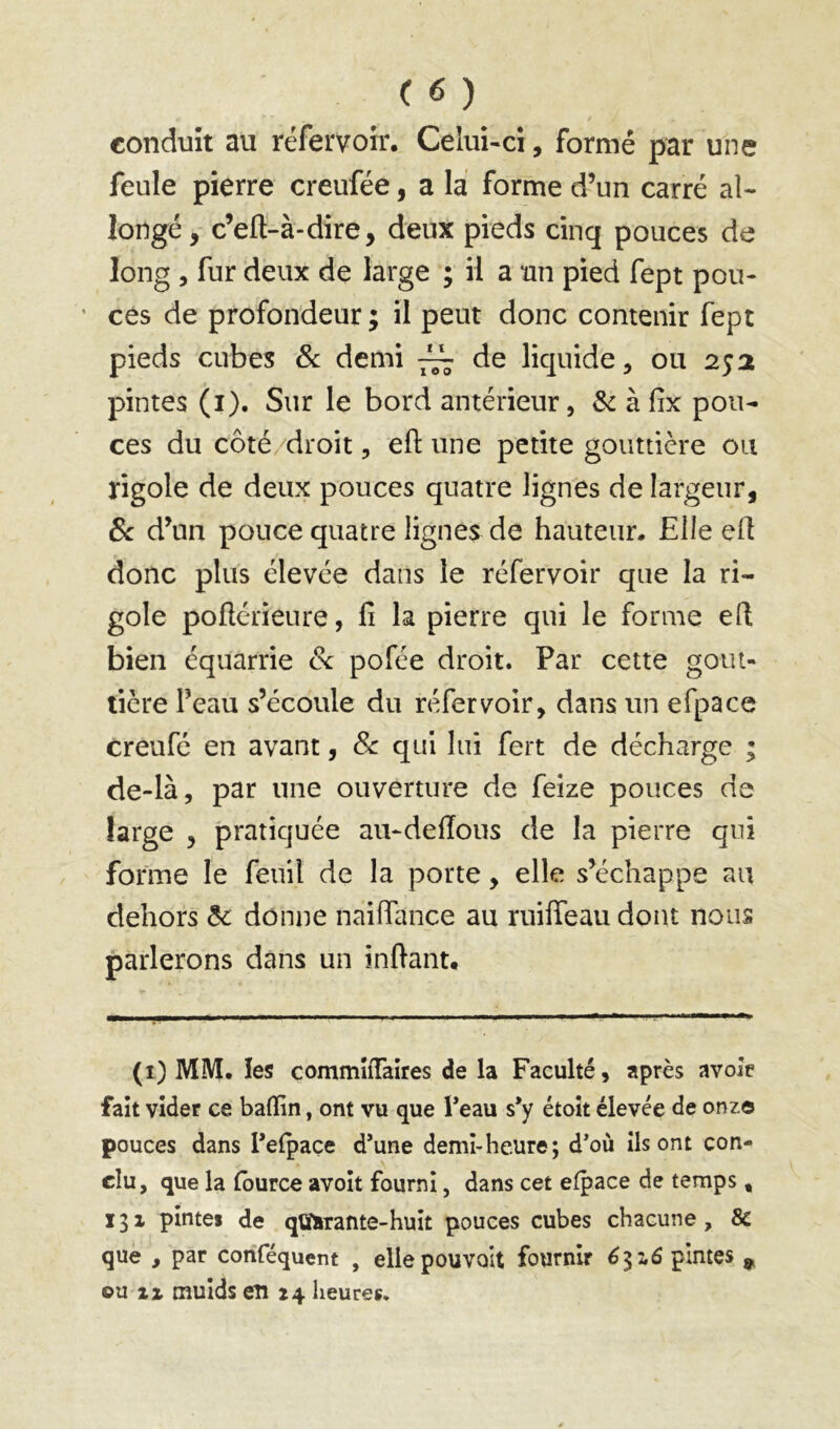 conduit au réfervoir. Celui-ci, formé par une feule pierre creufée, a la forme d’un carré al- longé, c’efl-à-dire, deux pieds cinq pouces de long , fur deux de large ; il a un pied fept pou- ’ ces de profondeur ; il peut donc contenir fept pieds cubes 8c demi ~ de liquide, ou 252 pintes (i). Sur le bord antérieur, & à fix pou- ces du côté/droit, eft une petite gouttière ou rigole de deux pouces quatre lignes de largeur, 8c d’un pouce quatre lignes de hauteur. Elle ell donc plus élevée dans le réfervoir que la ri- gole poftérieure, fi la pierre qui le forme efi bien équarrie 8c pofée droit. Par cette gout- tière l’eau s’écoule du réfervoir, dans un efpace creufé en avant, 8c qui lui fert de décharge ; de-là, par une ouverture de feize pouces de large , pratiquée aii-deffous de la pierre qui forme le fenil de la porte, elle s’échappe au dehors 8c donne nailTance au ruiffeau dont nous parlerons dans un inftant. (i) MM. les commîiTaîres de la Faculté, après avoie fait vider ce baffin, ont vu que l’eau s’y étoît élevée de onze pouces dans l’efpaçe d’une demi-heure; d’où ils ont con- clu, que la (burce avoît fourni, dans cet efpace de temps, 13X pintes de qtfarante-huit pouces cubes chacune, & que , par conféquent , elle pouvait fournir 6-^7,6 pintes ^ ou XX mulds en 24 heures.