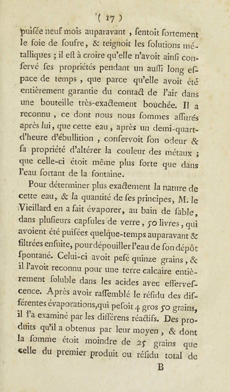 piiîfée neuf mois auparavant , fentoit fortement le foie de foufre, teignoit les folutions mé^ talliques ; il eft à croire qu’elle n’avoit ainlîi con- fervé fes propriétés pendant un auflî long ef- pace de temps , que parce qu’elle avoit été entièrement garantie du contact de l’air dans uiie bouteille trcs-exa<3ement boüchée. Il a reconnu , ce dont nous nous fommes alTurés après lui, que cette eau, après un demi-quart- d heure d ébullition , confervoit Ion odeur & fa propriété d’altérer la couleur des métaux ; que celle-ci étoit même plus forte que dans l’eau fortant de la fontaine. Pour déterminer plus exaélement la nature de cette eau, & la quantité de fes principes, M. le (Vieillard en a fait évaporer, au bain de fable, dans plufieurs capfules de verre, yo livres. qui avoient été puifées quelque-temps auparavant & filtrées enfuite, pourdépouillerl’eau de fondépôt fpontané. Celui-ci avoit pefé quinze grains, & il 1 avoit reconnu pour une terre calcaire entiè- rement foluble dans les acides avec effervef- cence. Après avoir ralTemblé le réfidu des dif- férentes évaporations,qui pefoit q. gros yo grains, il l’a examiné par les differens réadifs. Des pro- duits qu’il a obtenus par leur moyen , & dont la fomnie étoit moindre de ay grains que «elle du premier produit ou réfidu total de B