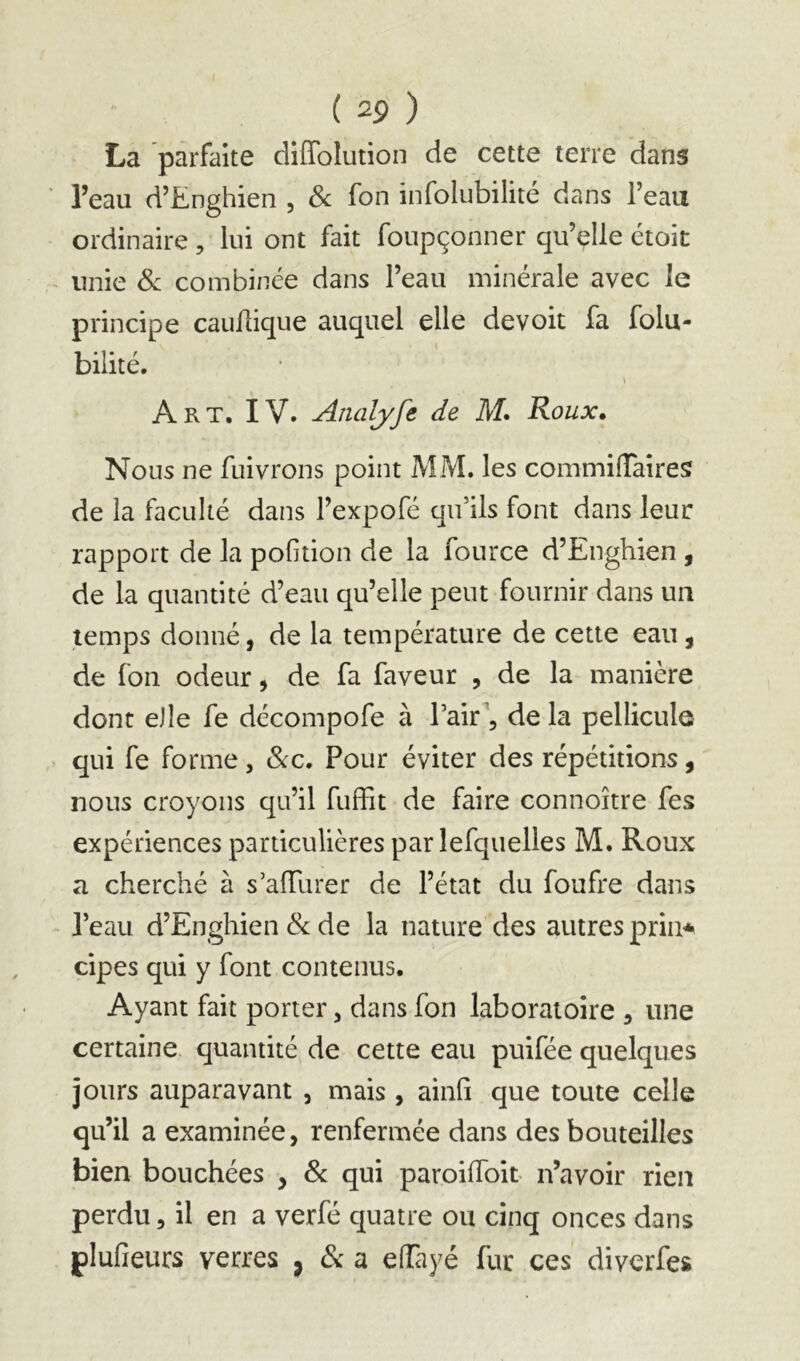 La parfaite diffolution de cette terre dans l’eau d’Enghien , Sc fon infolubilité dans l’eau ordinaire, lui ont fait foupçonner qu’elle étoit unie Si combinée dans l’eau minérale avec le principe cauilique auquel elle devoit fa folu- bilité. Art. IV. Analyfe de M. Roux, Nous ne fuivrons point MM. les commifTaireS de la faculté dans l’expofé qifils font dans leur rapport de la poGtion de la fource d’Enghien , de la quantité d’eau qu’elle peut fournir dans un temps donné, de la température de cette eau , de fon odeur, de fa faveur , de la manière dont eJle fe décompofe à Tair\ de la pellicule qui fe forme, &c. Pour éviter des répétitions, nous croyons qu’il fuffit de faire connoître fes expériences particulières par lefquelles M. Roux a cherché à s’afTurer de l’état du foufre dans l’eau d’Enghien & de la nature des autres prin^ cipes qui y font contenus. Ayant fait porter, dans fon laboratoire , une certaine quantité de cette eau puifée quelques jours auparavant , mais , ainfi que toute celle qu’il a examinée, renfermée dans des bouteilles bien bouchées , Sc qui paroilToit n’avoir rien perdu, il en a verfé quatre ou cinq onces dans plufieurs verres , & a eiïayé fur ces diverfes