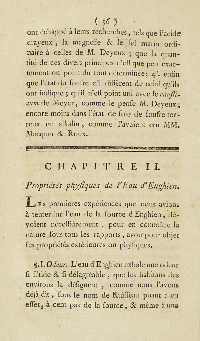 (50 ' ■ont échappé à leurs recherches, tels que l’acidi* crayeux, la magnéfie & le fel marin ordi- naire à celles de M. Deyeux ; que la quan- tité de ces divers principes n’ell que peu exac- tement ou point du tout déterminée; enfin que l’état du foufre efl different de celui qu’ils ont indiqué ; qu’il n’eff point uni avec le caufii- encore moins dans l’état de foie de foufre ter- reux ou alkalin , comme l’avoient cru MM. Macquer (Si Roux, /CHAPITRE IL Propriétés phyjîques de VEau déEnghieiû Les premières expériences que nous avions à tenter fur l’eau de la fource d Enghien , dé- voient néceffairement , pour en connoître la nature fous tous les rapports, avoir pour objet fes propriétés extérieures ou phyfiques. §.L Odeur, L’eau d’Enghien exhale une odeur fi fétide & fi défagréable , que les habitans des environs la défignent , comme nous l’avons déjà dit, fous le nom de RuilTeau puant ; en effet, à cent pas de la fource, 8>c même aune