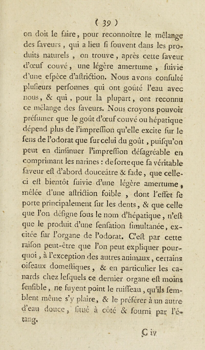 on doit le faire, pour reconnoître le mélangé des faveurs , qui a lieu fi fouvent dans les pro- duits naturels , on trouve , après cette faveur d’œuf couvé, une légère amertume , fuivie d’une efpcce d’aflriélion. Nous avons confulté plufieurs perfonnes qui ont goûté l’eau avec nous, Sc qui , pour la plupart, ont reconnu ce mélange des faveurs. Nous croyons pouvoir préfumer que le goût d’œuf couvé ou hépatique dépend plus de l’imprefiion qu’elle excite fur le fens de l’odorat que fur celui du goût, puifqu’oii peut en dim'inuer l’imprefiion défagréable en comprimant les narines : deforteque fa véritable faveur efi d’abord douceâtre Sc fade, que celle- ci eft bientôt fuivie d’une légère amertume ^ mêlée d’une aftridion foible , dont reffet fe porte principalement fur les dents, Si que celle que l’on défigne fous le nom d’hépatique , n’eft que le produit d’une fenfation limultanée, ex- citée fur l’organe de l’odorat. C’eft par cette laifon peut-être que l’on peut expliquer pour- quoi , à 1 exception des autres animaux, certains oifcaux domefiiques, 3c en particulier les ca- nal ds chez lefquels ce dernier organe efi moins fenfible, ne fuyent point le miffeau, qu’ils fem- blent meme s y plaire, Sc le préférer à un autre d eau douce, ijiué a coté & fourni par l’é'»