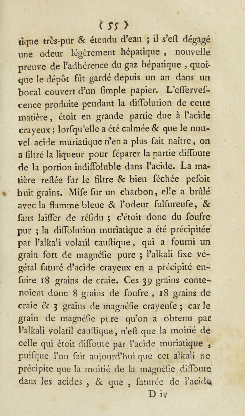 tique très-pur & étendu d’eau ; îl s’efl dégâgé une odeur légèrement hépatique , nouvelle preuve de l’adhérence du gaz hépatique , quoi- que le dépôt fut gardé depuis un an dans un bocal couvert d’un fimple papier. L'effervef- cence produite pendant la didolution de cette matière, étoit en grande partie due à l’acide crayeux ; lorfqu’elle a été calmée & que le nou- vel acide muriatique n’en a plus fait naître, on a filtré la liqueur pour féparer la partie difibute de la portion indiffoluble dans l’acide. La ma- tière refiée fur le filtre 8c bien féchée pefoit huit grains. Mife fur un charbon, elle a brûlé avec la flamme bleue Sc l’odeur fulfureufe, & fans laifTer de réfidu ; c’étoit donc du foufre pur ; la difiblution muriatique a été précipitée par l’alkali volatil caufiique, qui a fourni un grain fort de magnéfie pure ; l’alkali fixe vé- gétal faturé d’acide crayeux en a précipité en- fuire i8 grains de craie. Ces 39 grains conte- noient donc 8 grains de foufre , 18 grains de craie 8c 3 grains de magnéfie crayeufe ; car le grain de magnéfie pure qu’on a obtenu par l’alkali volatil caufiique, n’eft que la moitié de celle qui étoit diflbnte par l’acide muriatique , puifque l’on fait aujourd’hui que cet alkali ne précipite que la moitié de la magnéfie difibute dans les acides ^ & cpe , fauirée de l’acid^ D iv