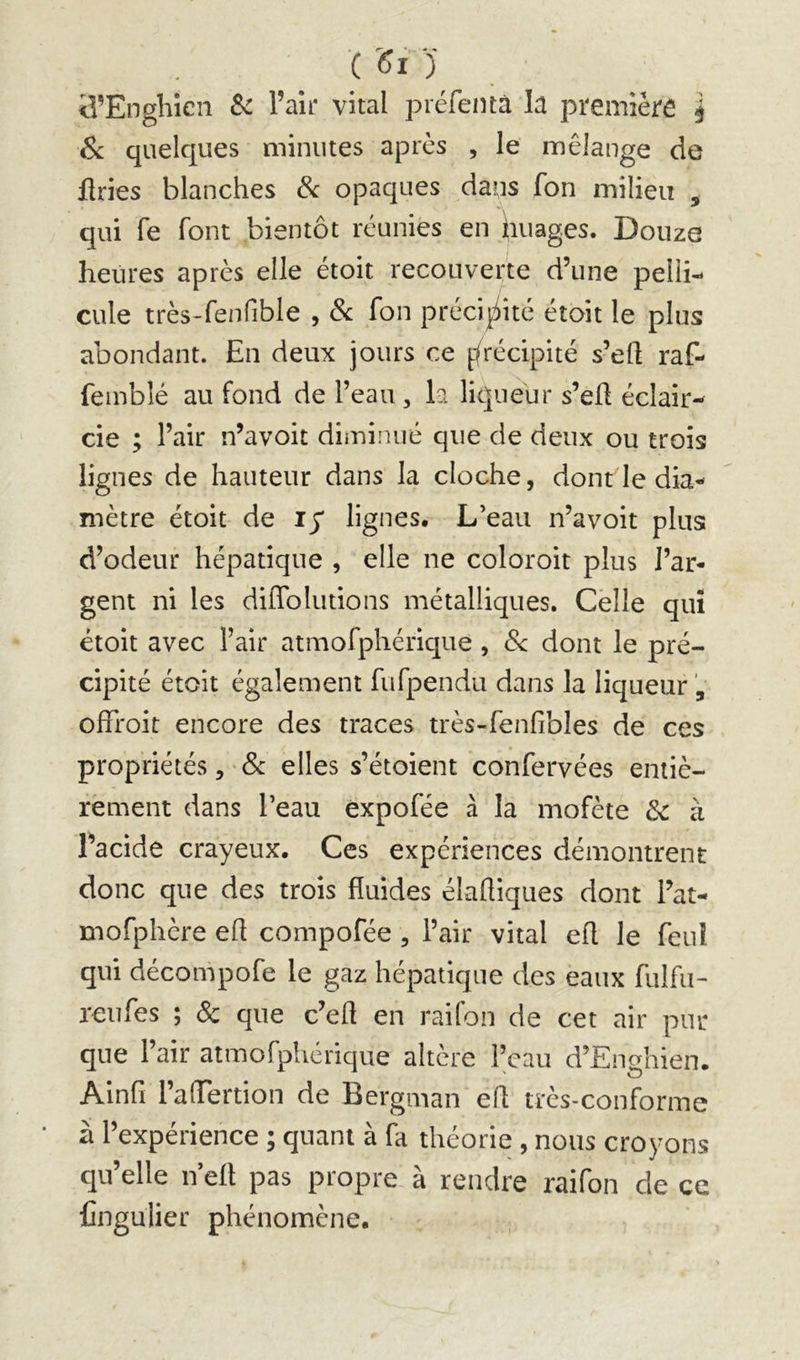 (Si) iî’Engliîen Sc l’air vital préfentà la première j & quelques minutes après , le mélange de flries blanches & opaques dans fon milieu ^ qui fe font bientôt réunies en ijiuages. Douze heures après elle étoit recouverte d’une pelli- cule très-fenfible , 6c fon préci^^ité étoit le plus abondant. En deux jours ce ffrécipité s’eft raf- femblé au fond de l’eau , k licjueur s’eü éclair*^ cie ; l’air n’avoit diminué que de deux ou trois lignes de hauteur dans la cloche, dont le dia- mètre étoit de ly lignes. L’eau n’avoit plus d’odeur hépatique , elle ne coloroit plus l’ar- gent ni les dilTolutions métalliques. Celle qui étoit avec l’air atmofphérique , 6< dont le pré- cipité étoit également fufpendu dans la liqueur , ofFroit encore des traces très-fenfibles de ces propriétés, elles s’étoient confervées entiè- rement dans l’eau expofée à la mofète 6c à l’acide crayeux. Ces expériences démontrent donc que des trois fluides élaftiques dont l’at- mofphère efl compofée , l’air vital efl le feuî qui décompofe le gaz hépatique des eaux fulfu- reufes ; ôc que c’efl en raifon de cet air pur que l’air atmofpiiérique altère ikau d’Enghien. Ainfi l’affertion de Bergman efl très-conforme à l’expérience ; quant à fa théorie , nous croyons qu’elle n’efl pas propre à rendre raifon de ce Cngulier phénomène.