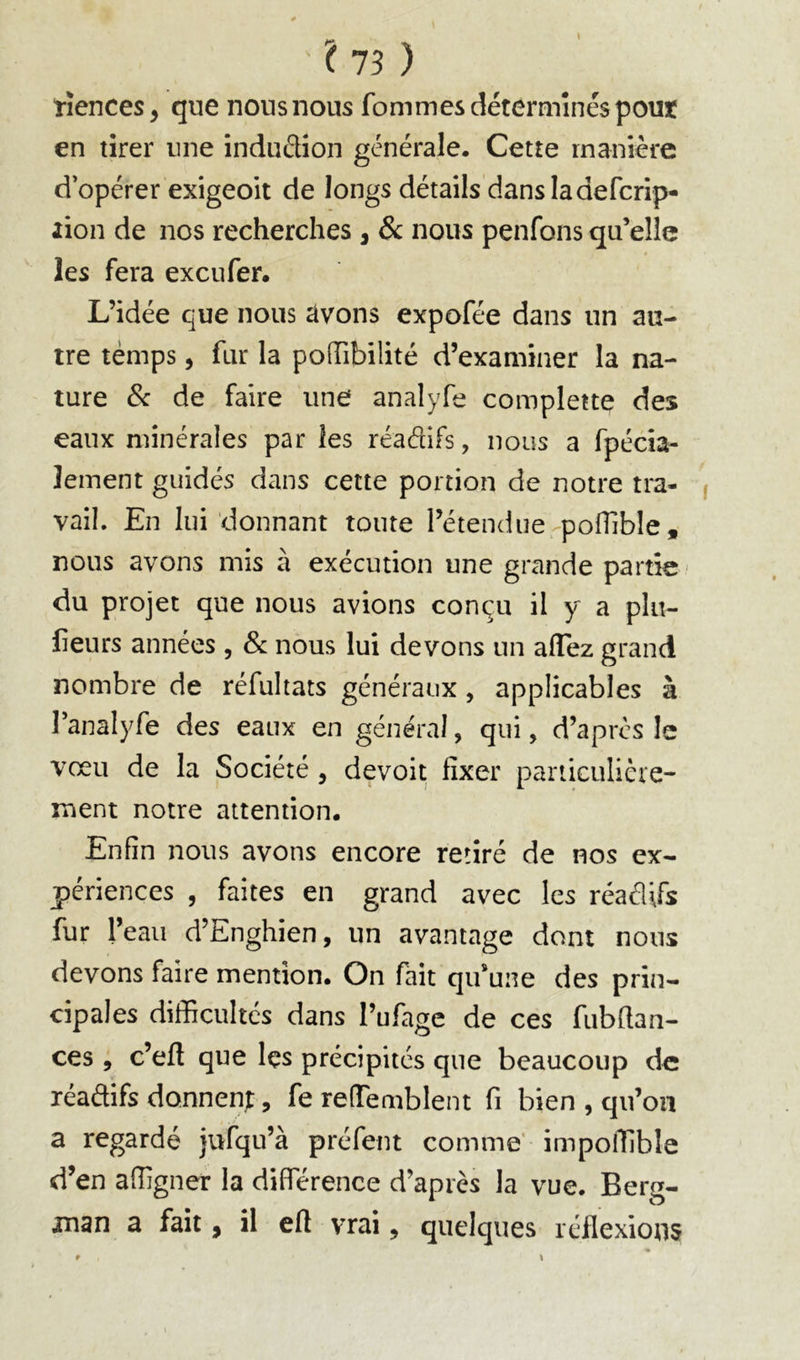 ? 75 ) tiences, que nous nous fommes déterminés pour en tirer une induélion générale. Cette manière d’opérer exigeoit de longs détails dansladefcrip- lion de nos recherches , & nous penfons qu’elle les fera exeufer. L’idée que nous tlvons expofée dans un au- tre temps, fur la poOTibilité d’examiner la na- ture 8c de faire une analyfe complette des eaux minérales par les réadifs, nous a fpécia- lement guidés dans celte portion de notre tra- vail. En lui donnant tonte l’étendue-pofTible , nous avons mis à exécution une grande partie du projet que nous avions conçu il y a plu- lieurs années , & nous lui devons un affez grand nombre de réfultats généraux, applicables à ranalyfe des eaux en général, qui, d’après le vœu de la Société , devoit fixer paniculièie- ment notre attention. Enfin nous avons encore retiré de nos ex- périences , faites en grand avec les réaéUfs fur 1’ eau d’Enghien, un avantage dont nous devons faire mention. On fait qu’une des prin- cipales difficultés dans l’ufagc de ces fubftan- ces , c’eft que Içs précipites que beaucoup de xéadifs donnent, fe refTemblent fi bien , qu’on a regardé jufqu’à préfent comme' impoffible d’en affigner la différence d’après la vue. Berg- jnan a fait, il efl vrai, quelques réflexions