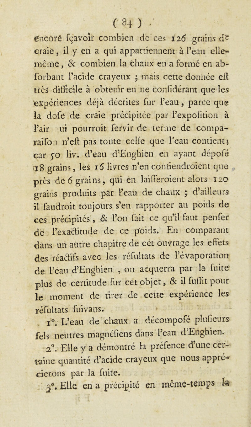 ( H ) / êncôré fçavoîr combien de* ces 126 grains craie, il y en a qui appartiennent à l’eau elle» même, 8c combien la chaux en a formé en ab- forbant l’acide crayeux ; mais cette donnée efl très difficile à obtenir en ne confidérant que les ‘expériences déjà décrites fur l’eau, parce que la dofe de craie précipitée par l’expofition à l’air ni pourroit fervir de terme de compa- raifo I n’eft pas toute celle que beau contient i car yo liv. d’eau d’Enghien en ayant dépofé 118 grains, les 16 livres n’en contiendroiem que près de 6 grains, qui en laifferoient alors 120 grains produits par l’eau de chaux ; d’ailleurs il faudroit toujours s’en rapporter au poids de ces précipités, Sc l’on fait ce qu’il faut penfer de l’exaditude de ce pfoids. En comparant dans un autre chapitre de cet ouvrage les effets des réadifs avec les réfultats de l’évaporation de beau d’Enghien , on acquerra par la fuite plus de certitude fur cet objet, Sc il fuffit pour le moment de tirer de cette expérience les réfultats fui va ns. L’eau de chaux a décompofé plufieurs fels neutres magnéfiens dans l’eau d’Enghien. 2'’. Elle y a démontré la préfence d’une cer- t'aine quantité d’acide crayeux que nous appré»< cierons par la fuite. Elle en a précipité en mêmc-temps I-a