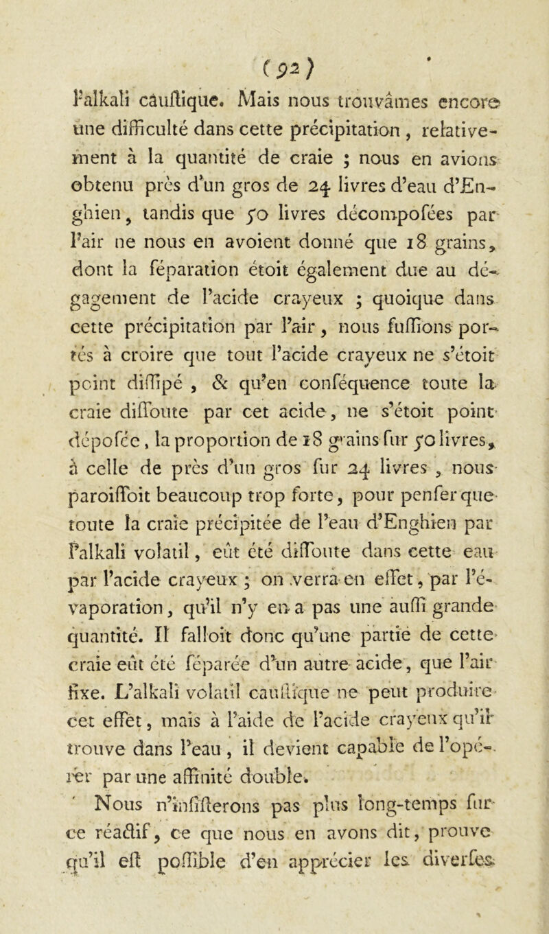 l'alkali càuflique. Mais nous trouvâmes encore une difficulté dans cette précipitation , relative- ment à la quantité de craie ; nous en avions' obtenu près d^un gros de 24. livres d’eau d’£n- ghien, tandis que yo livres décompofées par Pair ne nous en avoient donné que 18 grains, dont la réparation étoit également due au dé-- gage ment de l’acide crayeux ; quoique dans cette précipitation par l’air, nous fuffions por- tés à croire que tout l’acide crayeux ne s’étoit point diffipé , de qu’en conféquence toute la- craie diffoute par cet acide, ne s’étoit point* dépofee, la proportion de ï8 gr ains fur yo livres^ à celle de près d’un gros fur 24 livres , nous- paroifToit beaucoup trop forte, pour penferque- toute la craie précipitée de l’eau d’Enghien par Palkali volatil, eût été diffioute dans cette eau par l’acide crayeux ; on verra en effet,par l’é- vaporation , qu’il n’y en a pas une auffi grande quantité. Il falloit donc qu’une partie de cette* craie eût été féparée d\in autre acide, que l’air- fixe. L’alkali volatil caullk|ue ne peut produire cet effet, mais à l’aide de l’acide crayeux qu’ir trouve dans l’eau, il devient capable de l’ope-, i^r par une affinité double. Nous n’infiüerons pas plus long-temps far- ce réaélif, ce que nous en avons dit, prouve qu’il eft poffible d’en apprécier les diverfes;